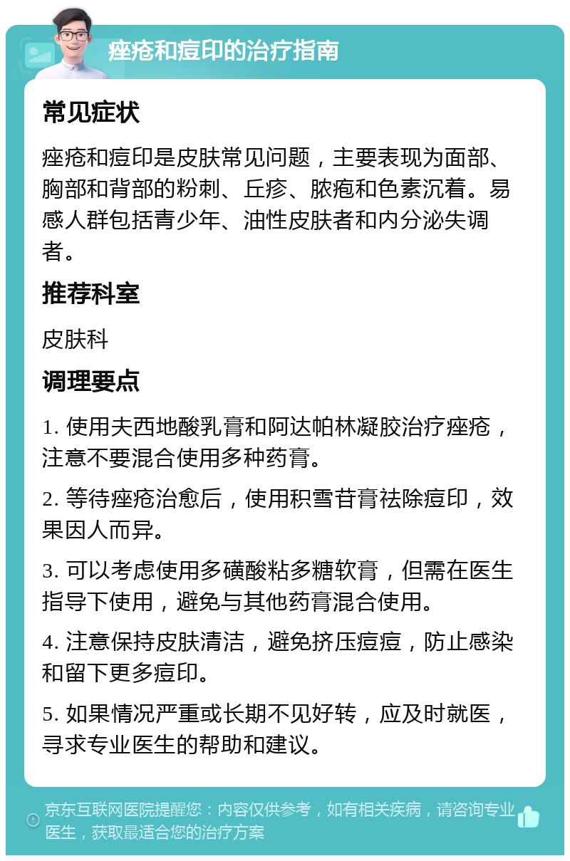 痤疮和痘印的治疗指南 常见症状 痤疮和痘印是皮肤常见问题，主要表现为面部、胸部和背部的粉刺、丘疹、脓疱和色素沉着。易感人群包括青少年、油性皮肤者和内分泌失调者。 推荐科室 皮肤科 调理要点 1. 使用夫西地酸乳膏和阿达帕林凝胶治疗痤疮，注意不要混合使用多种药膏。 2. 等待痤疮治愈后，使用积雪苷膏祛除痘印，效果因人而异。 3. 可以考虑使用多磺酸粘多糖软膏，但需在医生指导下使用，避免与其他药膏混合使用。 4. 注意保持皮肤清洁，避免挤压痘痘，防止感染和留下更多痘印。 5. 如果情况严重或长期不见好转，应及时就医，寻求专业医生的帮助和建议。