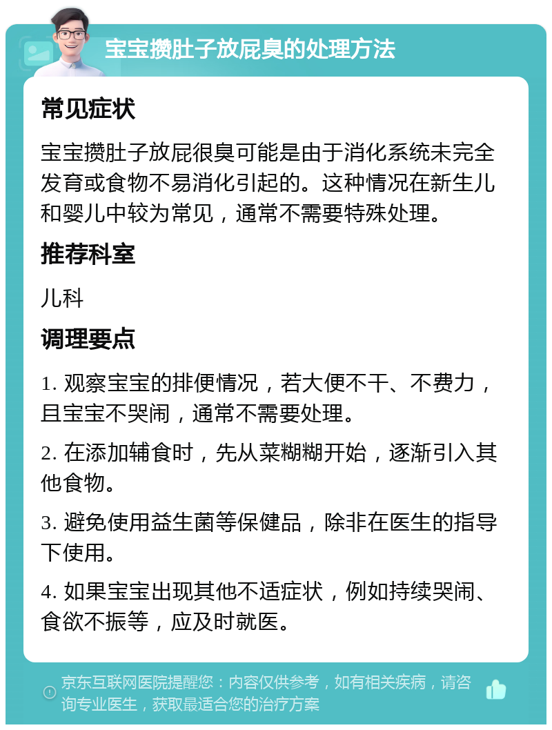 宝宝攒肚子放屁臭的处理方法 常见症状 宝宝攒肚子放屁很臭可能是由于消化系统未完全发育或食物不易消化引起的。这种情况在新生儿和婴儿中较为常见，通常不需要特殊处理。 推荐科室 儿科 调理要点 1. 观察宝宝的排便情况，若大便不干、不费力，且宝宝不哭闹，通常不需要处理。 2. 在添加辅食时，先从菜糊糊开始，逐渐引入其他食物。 3. 避免使用益生菌等保健品，除非在医生的指导下使用。 4. 如果宝宝出现其他不适症状，例如持续哭闹、食欲不振等，应及时就医。