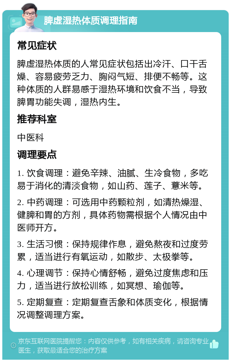 脾虚湿热体质调理指南 常见症状 脾虚湿热体质的人常见症状包括出冷汗、口干舌燥、容易疲劳乏力、胸闷气短、排便不畅等。这种体质的人群易感于湿热环境和饮食不当，导致脾胃功能失调，湿热内生。 推荐科室 中医科 调理要点 1. 饮食调理：避免辛辣、油腻、生冷食物，多吃易于消化的清淡食物，如山药、莲子、薏米等。 2. 中药调理：可选用中药颗粒剂，如清热燥湿、健脾和胃的方剂，具体药物需根据个人情况由中医师开方。 3. 生活习惯：保持规律作息，避免熬夜和过度劳累，适当进行有氧运动，如散步、太极拳等。 4. 心理调节：保持心情舒畅，避免过度焦虑和压力，适当进行放松训练，如冥想、瑜伽等。 5. 定期复查：定期复查舌象和体质变化，根据情况调整调理方案。