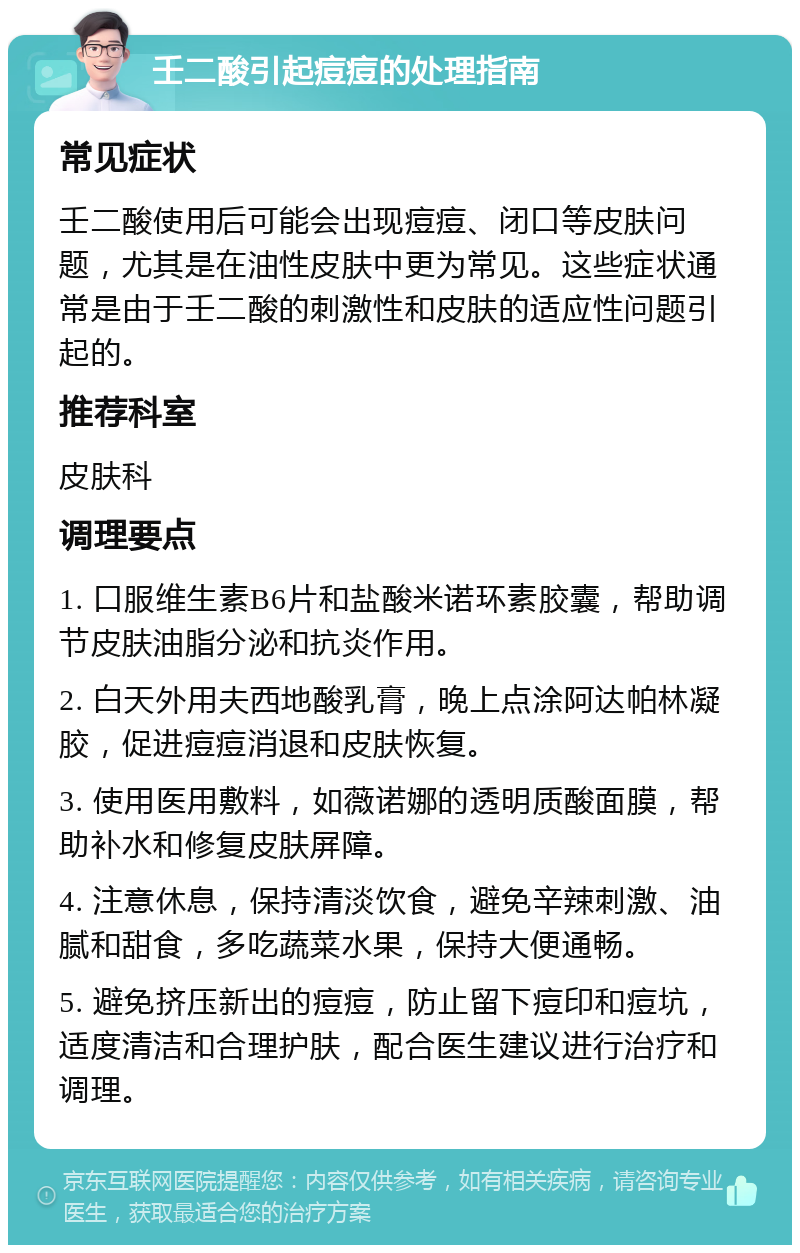 壬二酸引起痘痘的处理指南 常见症状 壬二酸使用后可能会出现痘痘、闭口等皮肤问题，尤其是在油性皮肤中更为常见。这些症状通常是由于壬二酸的刺激性和皮肤的适应性问题引起的。 推荐科室 皮肤科 调理要点 1. 口服维生素B6片和盐酸米诺环素胶囊，帮助调节皮肤油脂分泌和抗炎作用。 2. 白天外用夫西地酸乳膏，晚上点涂阿达帕林凝胶，促进痘痘消退和皮肤恢复。 3. 使用医用敷料，如薇诺娜的透明质酸面膜，帮助补水和修复皮肤屏障。 4. 注意休息，保持清淡饮食，避免辛辣刺激、油腻和甜食，多吃蔬菜水果，保持大便通畅。 5. 避免挤压新出的痘痘，防止留下痘印和痘坑，适度清洁和合理护肤，配合医生建议进行治疗和调理。