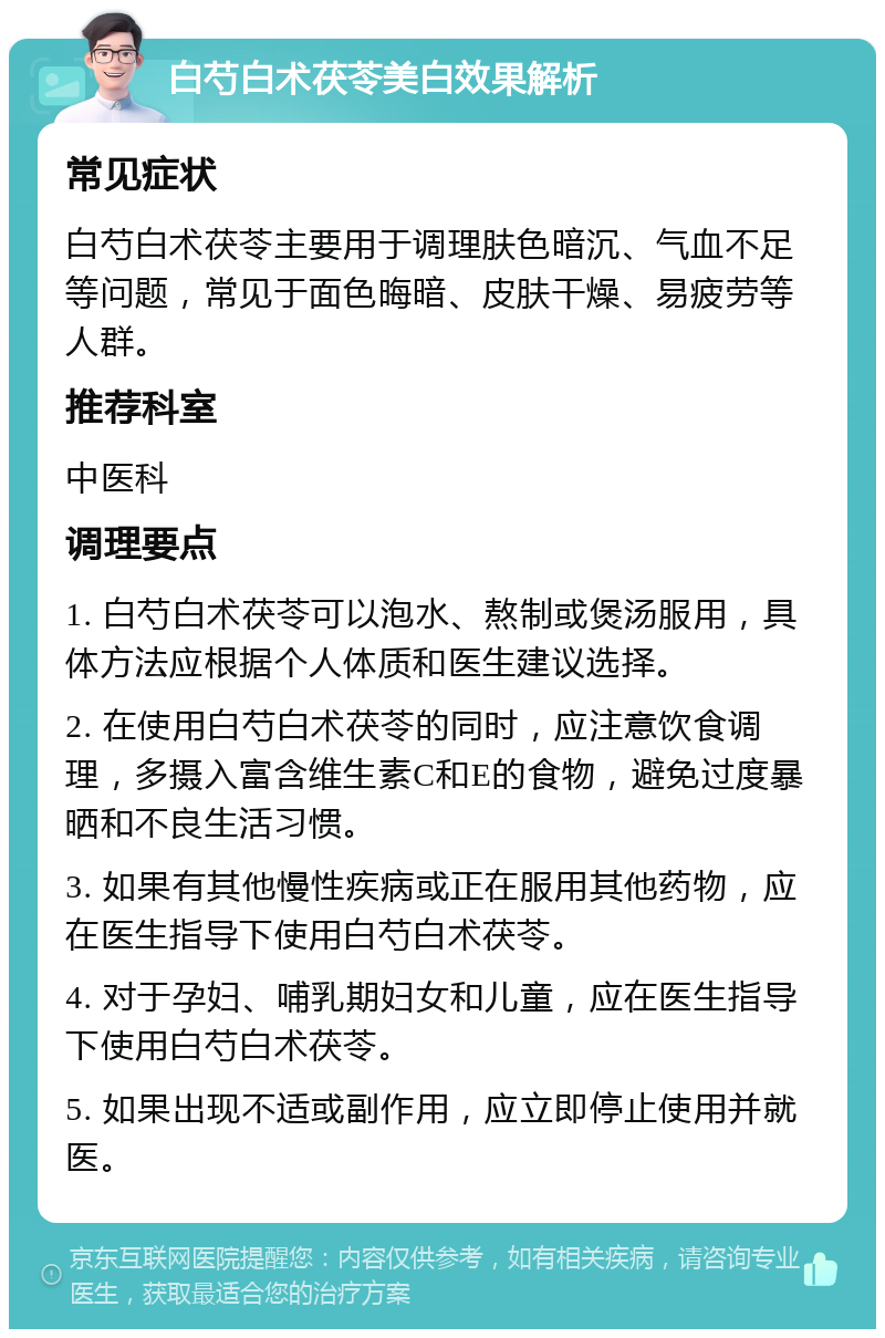 白芍白术茯苓美白效果解析 常见症状 白芍白术茯苓主要用于调理肤色暗沉、气血不足等问题，常见于面色晦暗、皮肤干燥、易疲劳等人群。 推荐科室 中医科 调理要点 1. 白芍白术茯苓可以泡水、熬制或煲汤服用，具体方法应根据个人体质和医生建议选择。 2. 在使用白芍白术茯苓的同时，应注意饮食调理，多摄入富含维生素C和E的食物，避免过度暴晒和不良生活习惯。 3. 如果有其他慢性疾病或正在服用其他药物，应在医生指导下使用白芍白术茯苓。 4. 对于孕妇、哺乳期妇女和儿童，应在医生指导下使用白芍白术茯苓。 5. 如果出现不适或副作用，应立即停止使用并就医。