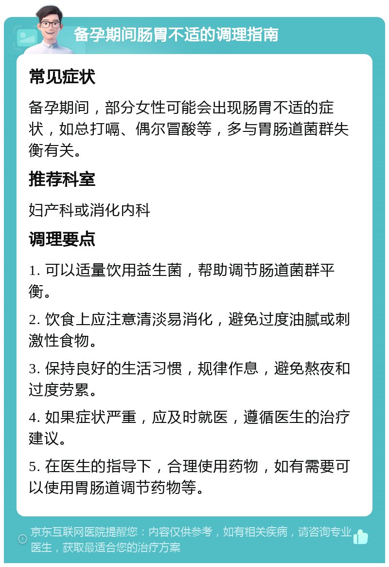 备孕期间肠胃不适的调理指南 常见症状 备孕期间，部分女性可能会出现肠胃不适的症状，如总打嗝、偶尔冒酸等，多与胃肠道菌群失衡有关。 推荐科室 妇产科或消化内科 调理要点 1. 可以适量饮用益生菌，帮助调节肠道菌群平衡。 2. 饮食上应注意清淡易消化，避免过度油腻或刺激性食物。 3. 保持良好的生活习惯，规律作息，避免熬夜和过度劳累。 4. 如果症状严重，应及时就医，遵循医生的治疗建议。 5. 在医生的指导下，合理使用药物，如有需要可以使用胃肠道调节药物等。