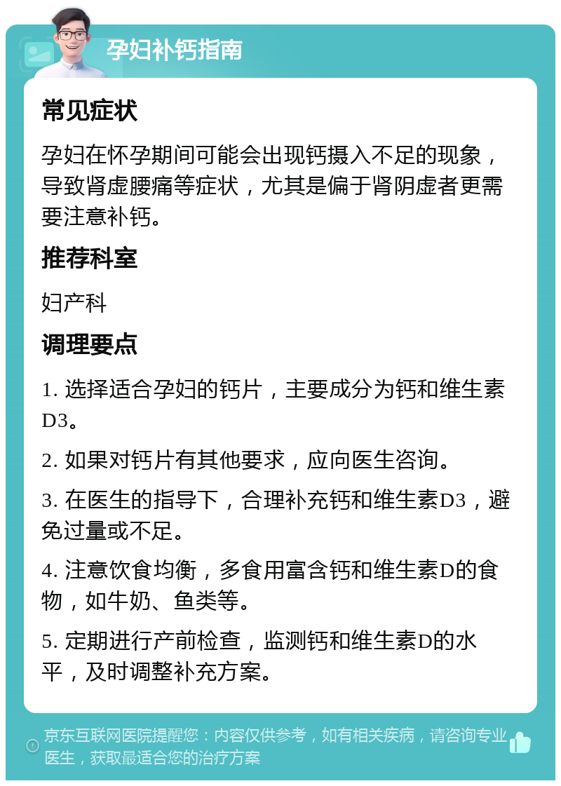 孕妇补钙指南 常见症状 孕妇在怀孕期间可能会出现钙摄入不足的现象，导致肾虚腰痛等症状，尤其是偏于肾阴虚者更需要注意补钙。 推荐科室 妇产科 调理要点 1. 选择适合孕妇的钙片，主要成分为钙和维生素D3。 2. 如果对钙片有其他要求，应向医生咨询。 3. 在医生的指导下，合理补充钙和维生素D3，避免过量或不足。 4. 注意饮食均衡，多食用富含钙和维生素D的食物，如牛奶、鱼类等。 5. 定期进行产前检查，监测钙和维生素D的水平，及时调整补充方案。