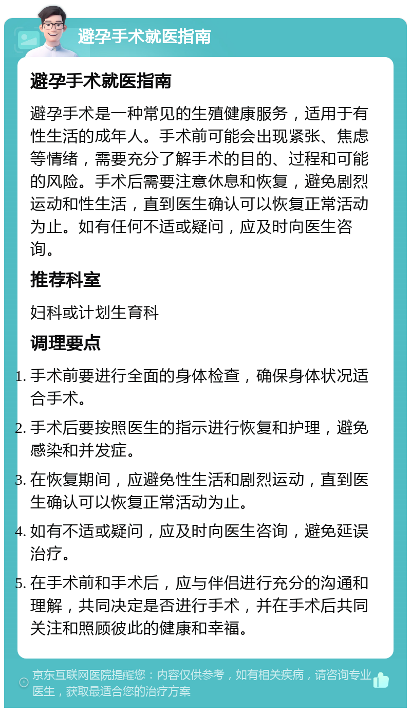 避孕手术就医指南 避孕手术就医指南 避孕手术是一种常见的生殖健康服务，适用于有性生活的成年人。手术前可能会出现紧张、焦虑等情绪，需要充分了解手术的目的、过程和可能的风险。手术后需要注意休息和恢复，避免剧烈运动和性生活，直到医生确认可以恢复正常活动为止。如有任何不适或疑问，应及时向医生咨询。 推荐科室 妇科或计划生育科 调理要点 手术前要进行全面的身体检查，确保身体状况适合手术。 手术后要按照医生的指示进行恢复和护理，避免感染和并发症。 在恢复期间，应避免性生活和剧烈运动，直到医生确认可以恢复正常活动为止。 如有不适或疑问，应及时向医生咨询，避免延误治疗。 在手术前和手术后，应与伴侣进行充分的沟通和理解，共同决定是否进行手术，并在手术后共同关注和照顾彼此的健康和幸福。