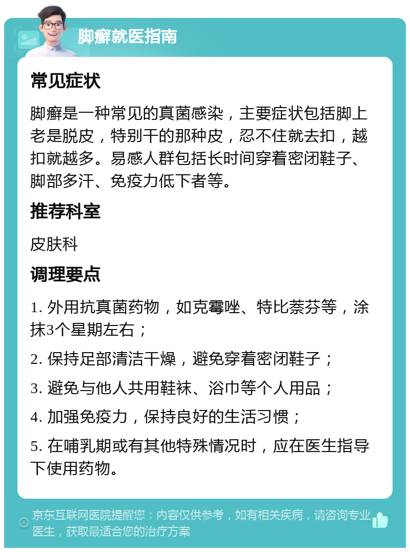 脚癣就医指南 常见症状 脚癣是一种常见的真菌感染，主要症状包括脚上老是脱皮，特别干的那种皮，忍不住就去扣，越扣就越多。易感人群包括长时间穿着密闭鞋子、脚部多汗、免疫力低下者等。 推荐科室 皮肤科 调理要点 1. 外用抗真菌药物，如克霉唑、特比萘芬等，涂抹3个星期左右； 2. 保持足部清洁干燥，避免穿着密闭鞋子； 3. 避免与他人共用鞋袜、浴巾等个人用品； 4. 加强免疫力，保持良好的生活习惯； 5. 在哺乳期或有其他特殊情况时，应在医生指导下使用药物。