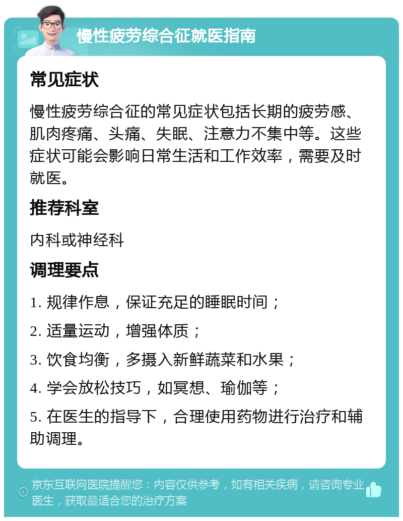 慢性疲劳综合征就医指南 常见症状 慢性疲劳综合征的常见症状包括长期的疲劳感、肌肉疼痛、头痛、失眠、注意力不集中等。这些症状可能会影响日常生活和工作效率，需要及时就医。 推荐科室 内科或神经科 调理要点 1. 规律作息，保证充足的睡眠时间； 2. 适量运动，增强体质； 3. 饮食均衡，多摄入新鲜蔬菜和水果； 4. 学会放松技巧，如冥想、瑜伽等； 5. 在医生的指导下，合理使用药物进行治疗和辅助调理。