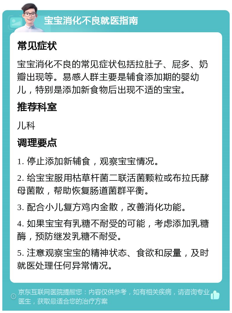 宝宝消化不良就医指南 常见症状 宝宝消化不良的常见症状包括拉肚子、屁多、奶瓣出现等。易感人群主要是辅食添加期的婴幼儿，特别是添加新食物后出现不适的宝宝。 推荐科室 儿科 调理要点 1. 停止添加新辅食，观察宝宝情况。 2. 给宝宝服用枯草杆菌二联活菌颗粒或布拉氏酵母菌散，帮助恢复肠道菌群平衡。 3. 配合小儿复方鸡内金散，改善消化功能。 4. 如果宝宝有乳糖不耐受的可能，考虑添加乳糖酶，预防继发乳糖不耐受。 5. 注意观察宝宝的精神状态、食欲和尿量，及时就医处理任何异常情况。