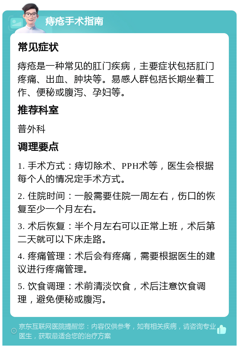 痔疮手术指南 常见症状 痔疮是一种常见的肛门疾病，主要症状包括肛门疼痛、出血、肿块等。易感人群包括长期坐着工作、便秘或腹泻、孕妇等。 推荐科室 普外科 调理要点 1. 手术方式：痔切除术、PPH术等，医生会根据每个人的情况定手术方式。 2. 住院时间：一般需要住院一周左右，伤口的恢复至少一个月左右。 3. 术后恢复：半个月左右可以正常上班，术后第二天就可以下床走路。 4. 疼痛管理：术后会有疼痛，需要根据医生的建议进行疼痛管理。 5. 饮食调理：术前清淡饮食，术后注意饮食调理，避免便秘或腹泻。