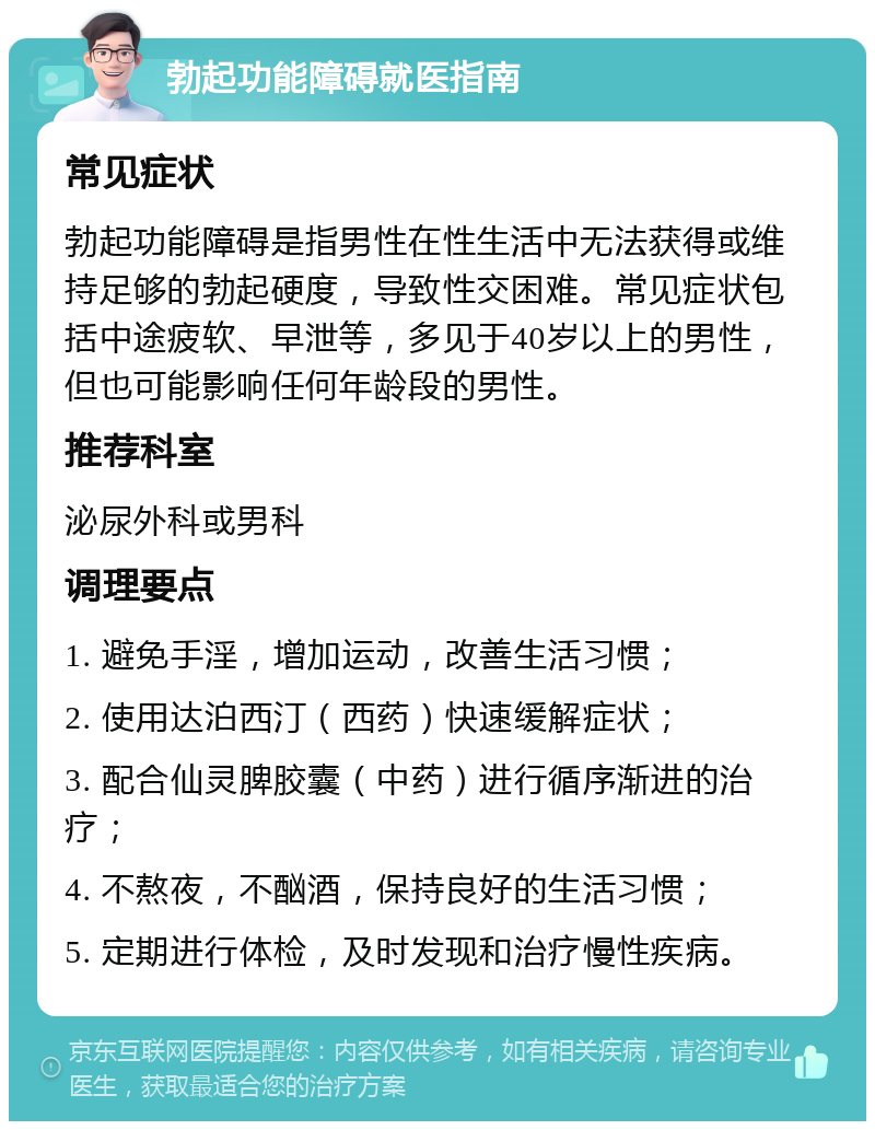 勃起功能障碍就医指南 常见症状 勃起功能障碍是指男性在性生活中无法获得或维持足够的勃起硬度，导致性交困难。常见症状包括中途疲软、早泄等，多见于40岁以上的男性，但也可能影响任何年龄段的男性。 推荐科室 泌尿外科或男科 调理要点 1. 避免手淫，增加运动，改善生活习惯； 2. 使用达泊西汀（西药）快速缓解症状； 3. 配合仙灵脾胶囊（中药）进行循序渐进的治疗； 4. 不熬夜，不酗酒，保持良好的生活习惯； 5. 定期进行体检，及时发现和治疗慢性疾病。