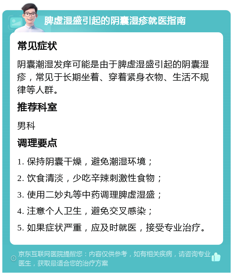 脾虚湿盛引起的阴囊湿疹就医指南 常见症状 阴囊潮湿发痒可能是由于脾虚湿盛引起的阴囊湿疹，常见于长期坐着、穿着紧身衣物、生活不规律等人群。 推荐科室 男科 调理要点 1. 保持阴囊干燥，避免潮湿环境； 2. 饮食清淡，少吃辛辣刺激性食物； 3. 使用二妙丸等中药调理脾虚湿盛； 4. 注意个人卫生，避免交叉感染； 5. 如果症状严重，应及时就医，接受专业治疗。