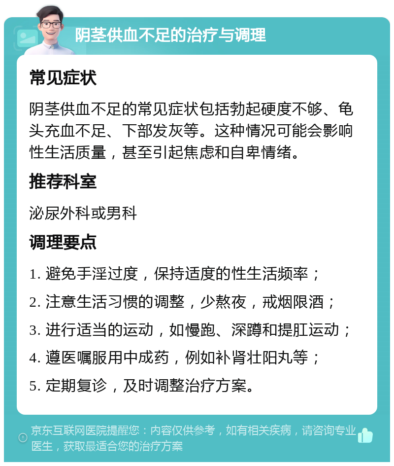 阴茎供血不足的治疗与调理 常见症状 阴茎供血不足的常见症状包括勃起硬度不够、龟头充血不足、下部发灰等。这种情况可能会影响性生活质量，甚至引起焦虑和自卑情绪。 推荐科室 泌尿外科或男科 调理要点 1. 避免手淫过度，保持适度的性生活频率； 2. 注意生活习惯的调整，少熬夜，戒烟限酒； 3. 进行适当的运动，如慢跑、深蹲和提肛运动； 4. 遵医嘱服用中成药，例如补肾壮阳丸等； 5. 定期复诊，及时调整治疗方案。