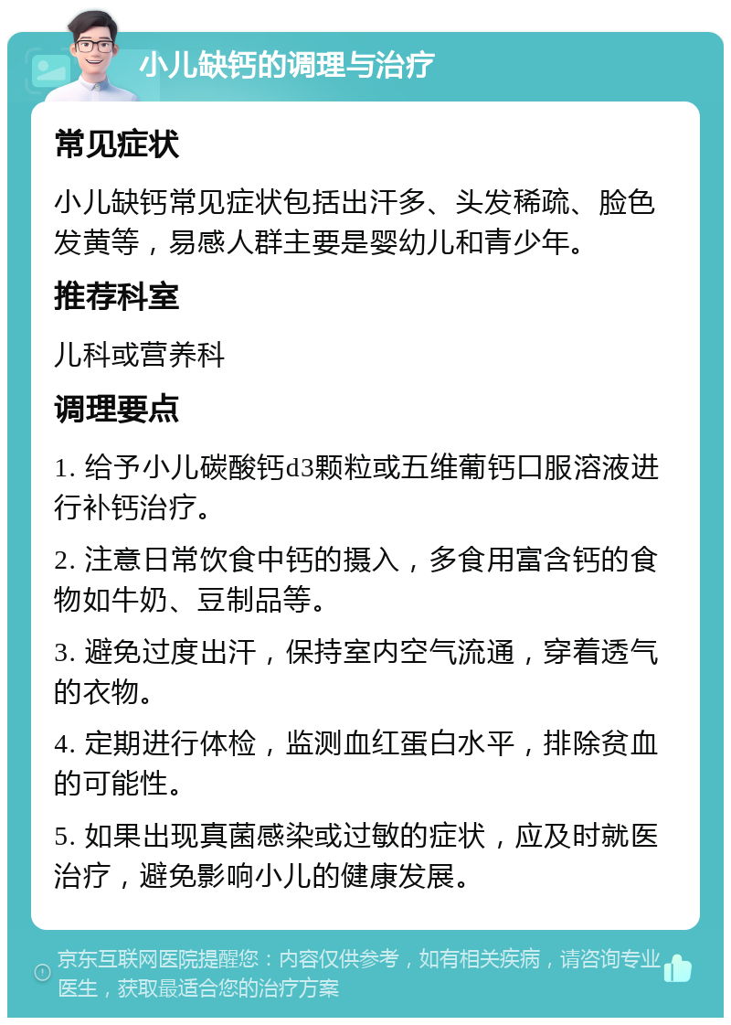 小儿缺钙的调理与治疗 常见症状 小儿缺钙常见症状包括出汗多、头发稀疏、脸色发黄等，易感人群主要是婴幼儿和青少年。 推荐科室 儿科或营养科 调理要点 1. 给予小儿碳酸钙d3颗粒或五维葡钙口服溶液进行补钙治疗。 2. 注意日常饮食中钙的摄入，多食用富含钙的食物如牛奶、豆制品等。 3. 避免过度出汗，保持室内空气流通，穿着透气的衣物。 4. 定期进行体检，监测血红蛋白水平，排除贫血的可能性。 5. 如果出现真菌感染或过敏的症状，应及时就医治疗，避免影响小儿的健康发展。