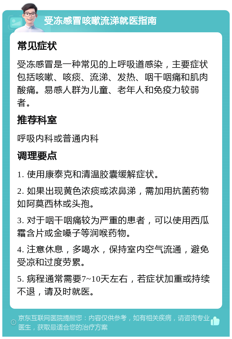 受冻感冒咳嗽流涕就医指南 常见症状 受冻感冒是一种常见的上呼吸道感染，主要症状包括咳嗽、咳痰、流涕、发热、咽干咽痛和肌肉酸痛。易感人群为儿童、老年人和免疫力较弱者。 推荐科室 呼吸内科或普通内科 调理要点 1. 使用康泰克和清温胶囊缓解症状。 2. 如果出现黄色浓痰或浓鼻涕，需加用抗菌药物如阿莫西林或头孢。 3. 对于咽干咽痛较为严重的患者，可以使用西瓜霜含片或金嗓子等润喉药物。 4. 注意休息，多喝水，保持室内空气流通，避免受凉和过度劳累。 5. 病程通常需要7~10天左右，若症状加重或持续不退，请及时就医。