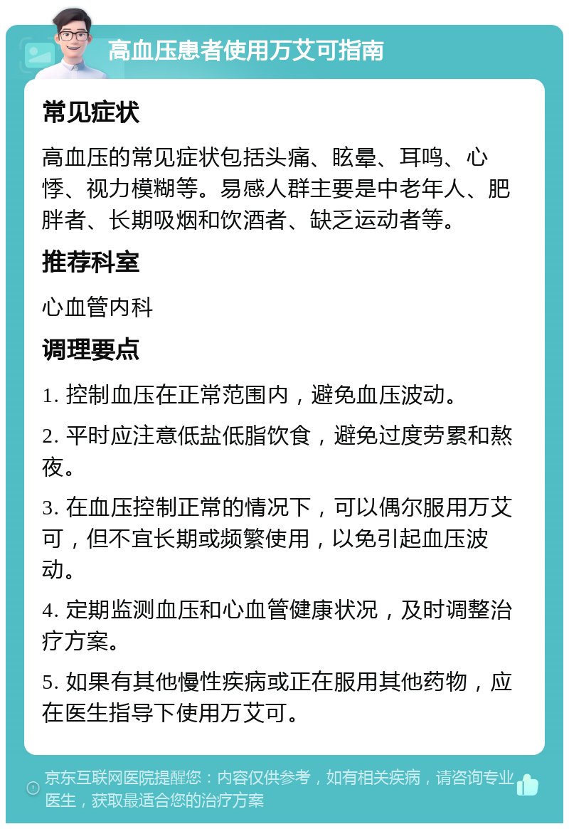 高血压患者使用万艾可指南 常见症状 高血压的常见症状包括头痛、眩晕、耳鸣、心悸、视力模糊等。易感人群主要是中老年人、肥胖者、长期吸烟和饮酒者、缺乏运动者等。 推荐科室 心血管内科 调理要点 1. 控制血压在正常范围内，避免血压波动。 2. 平时应注意低盐低脂饮食，避免过度劳累和熬夜。 3. 在血压控制正常的情况下，可以偶尔服用万艾可，但不宜长期或频繁使用，以免引起血压波动。 4. 定期监测血压和心血管健康状况，及时调整治疗方案。 5. 如果有其他慢性疾病或正在服用其他药物，应在医生指导下使用万艾可。