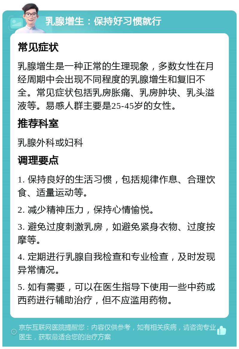 乳腺增生：保持好习惯就行 常见症状 乳腺增生是一种正常的生理现象，多数女性在月经周期中会出现不同程度的乳腺增生和复旧不全。常见症状包括乳房胀痛、乳房肿块、乳头溢液等。易感人群主要是25-45岁的女性。 推荐科室 乳腺外科或妇科 调理要点 1. 保持良好的生活习惯，包括规律作息、合理饮食、适量运动等。 2. 减少精神压力，保持心情愉悦。 3. 避免过度刺激乳房，如避免紧身衣物、过度按摩等。 4. 定期进行乳腺自我检查和专业检查，及时发现异常情况。 5. 如有需要，可以在医生指导下使用一些中药或西药进行辅助治疗，但不应滥用药物。