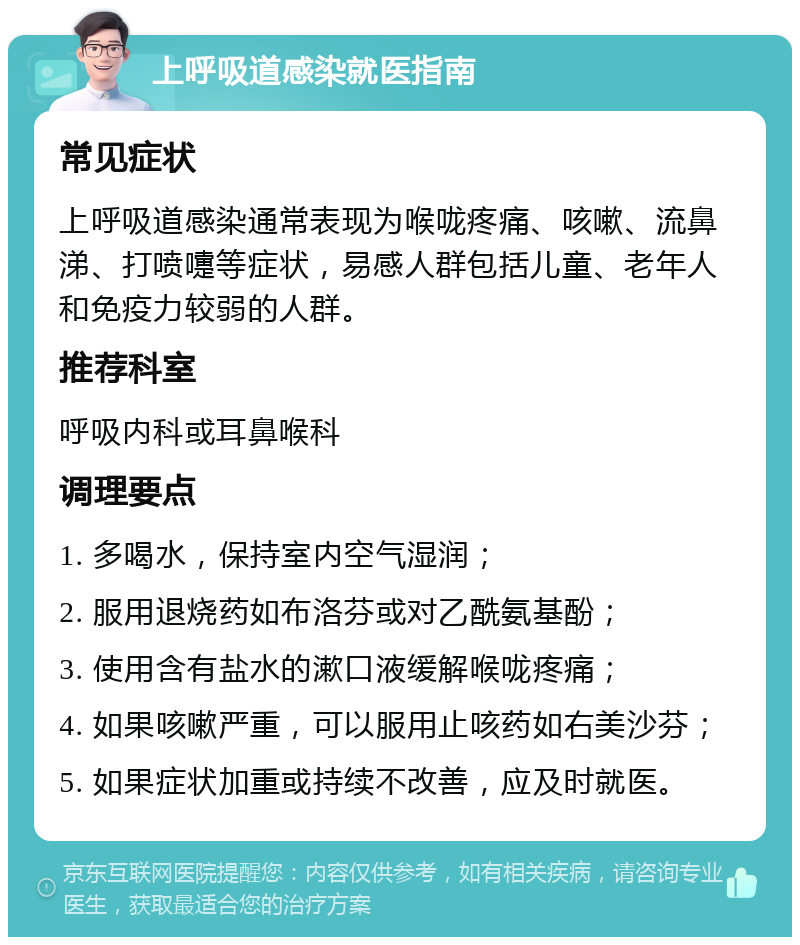 上呼吸道感染就医指南 常见症状 上呼吸道感染通常表现为喉咙疼痛、咳嗽、流鼻涕、打喷嚏等症状，易感人群包括儿童、老年人和免疫力较弱的人群。 推荐科室 呼吸内科或耳鼻喉科 调理要点 1. 多喝水，保持室内空气湿润； 2. 服用退烧药如布洛芬或对乙酰氨基酚； 3. 使用含有盐水的漱口液缓解喉咙疼痛； 4. 如果咳嗽严重，可以服用止咳药如右美沙芬； 5. 如果症状加重或持续不改善，应及时就医。