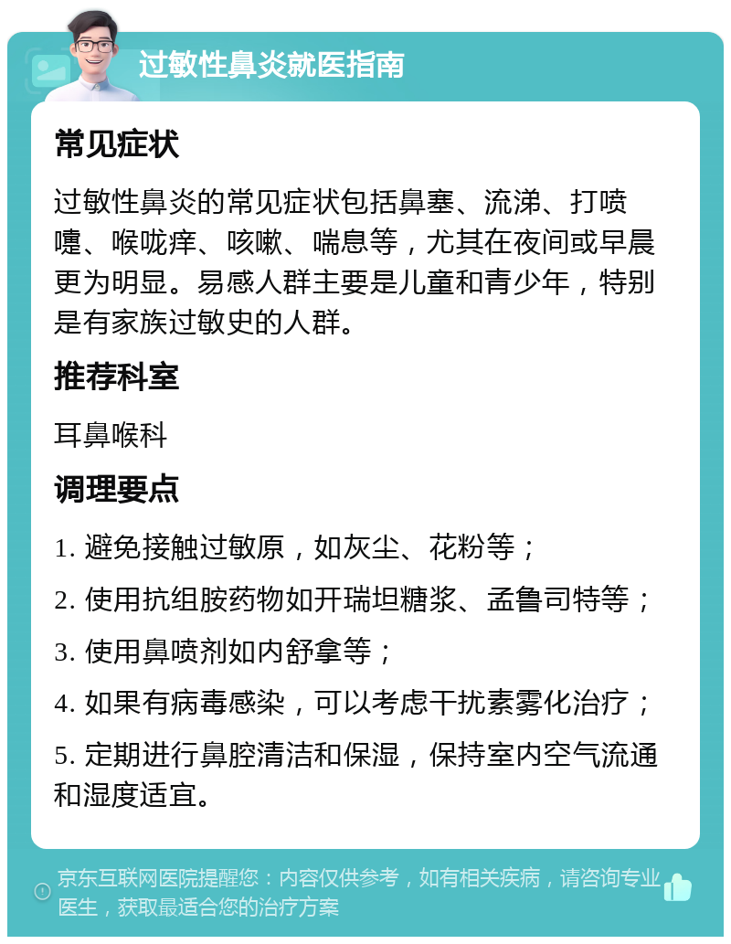 过敏性鼻炎就医指南 常见症状 过敏性鼻炎的常见症状包括鼻塞、流涕、打喷嚏、喉咙痒、咳嗽、喘息等，尤其在夜间或早晨更为明显。易感人群主要是儿童和青少年，特别是有家族过敏史的人群。 推荐科室 耳鼻喉科 调理要点 1. 避免接触过敏原，如灰尘、花粉等； 2. 使用抗组胺药物如开瑞坦糖浆、孟鲁司特等； 3. 使用鼻喷剂如内舒拿等； 4. 如果有病毒感染，可以考虑干扰素雾化治疗； 5. 定期进行鼻腔清洁和保湿，保持室内空气流通和湿度适宜。