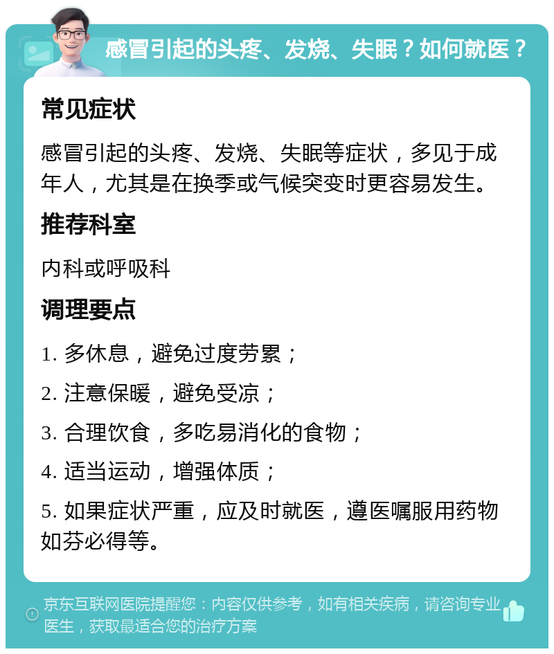 感冒引起的头疼、发烧、失眠？如何就医？ 常见症状 感冒引起的头疼、发烧、失眠等症状，多见于成年人，尤其是在换季或气候突变时更容易发生。 推荐科室 内科或呼吸科 调理要点 1. 多休息，避免过度劳累； 2. 注意保暖，避免受凉； 3. 合理饮食，多吃易消化的食物； 4. 适当运动，增强体质； 5. 如果症状严重，应及时就医，遵医嘱服用药物如芬必得等。