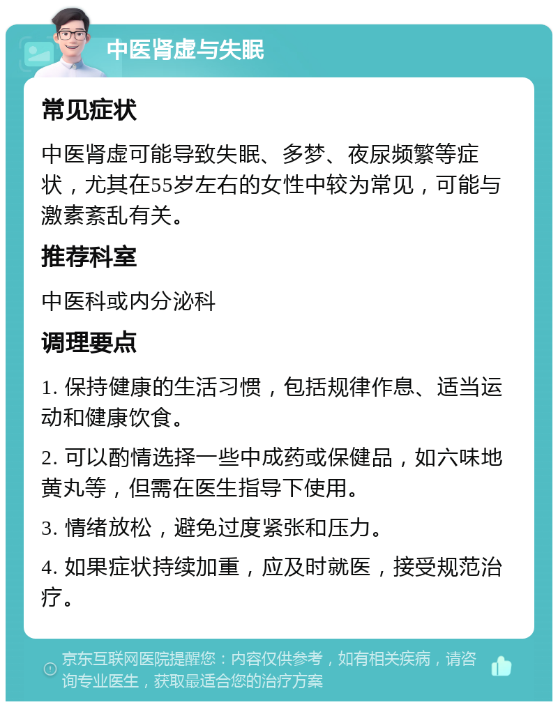 中医肾虚与失眠 常见症状 中医肾虚可能导致失眠、多梦、夜尿频繁等症状，尤其在55岁左右的女性中较为常见，可能与激素紊乱有关。 推荐科室 中医科或内分泌科 调理要点 1. 保持健康的生活习惯，包括规律作息、适当运动和健康饮食。 2. 可以酌情选择一些中成药或保健品，如六味地黄丸等，但需在医生指导下使用。 3. 情绪放松，避免过度紧张和压力。 4. 如果症状持续加重，应及时就医，接受规范治疗。