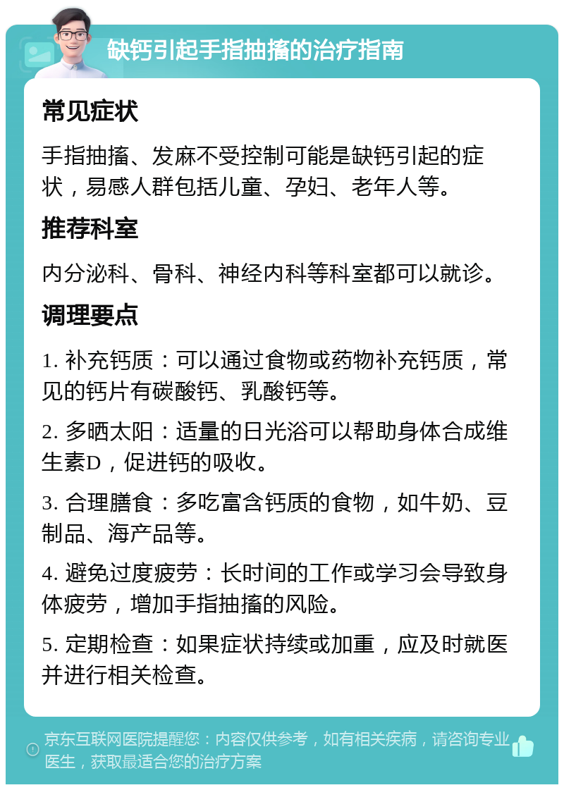 缺钙引起手指抽搐的治疗指南 常见症状 手指抽搐、发麻不受控制可能是缺钙引起的症状，易感人群包括儿童、孕妇、老年人等。 推荐科室 内分泌科、骨科、神经内科等科室都可以就诊。 调理要点 1. 补充钙质：可以通过食物或药物补充钙质，常见的钙片有碳酸钙、乳酸钙等。 2. 多晒太阳：适量的日光浴可以帮助身体合成维生素D，促进钙的吸收。 3. 合理膳食：多吃富含钙质的食物，如牛奶、豆制品、海产品等。 4. 避免过度疲劳：长时间的工作或学习会导致身体疲劳，增加手指抽搐的风险。 5. 定期检查：如果症状持续或加重，应及时就医并进行相关检查。