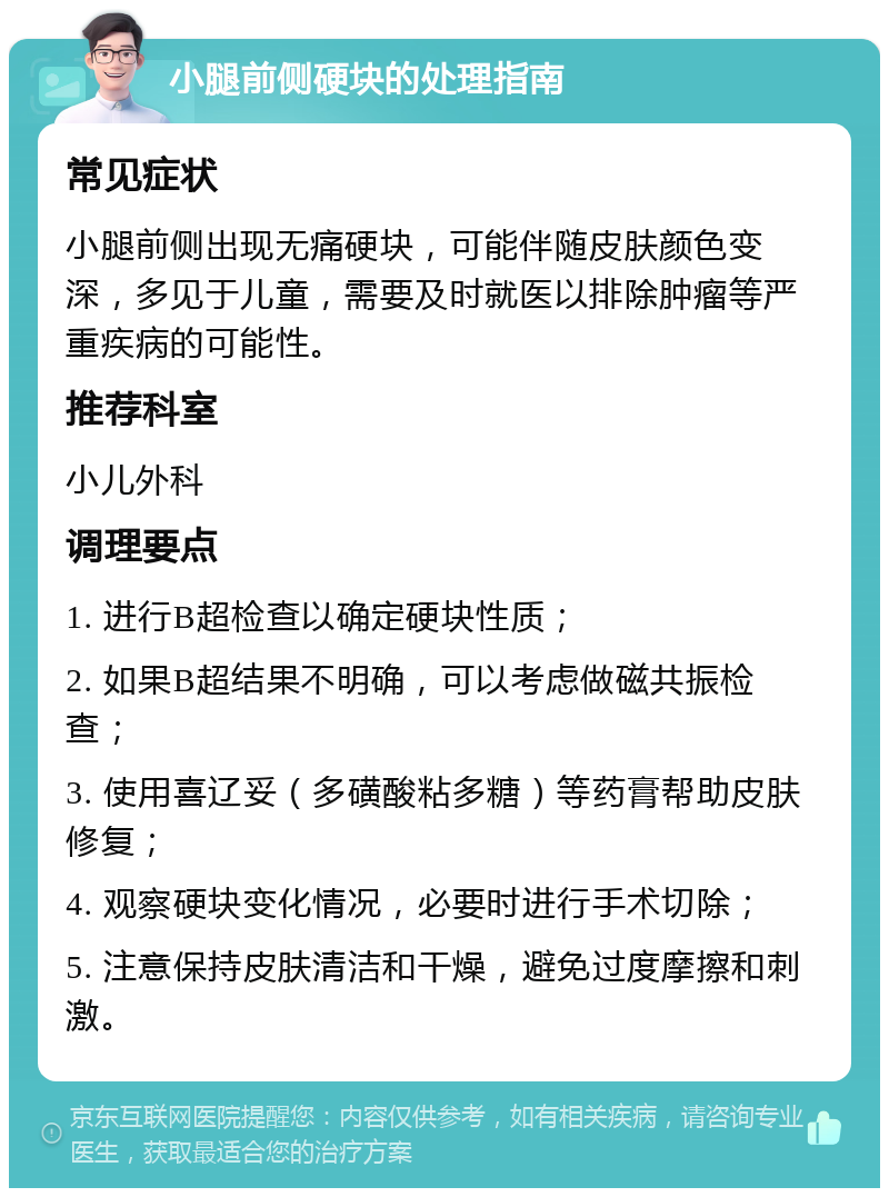 小腿前侧硬块的处理指南 常见症状 小腿前侧出现无痛硬块，可能伴随皮肤颜色变深，多见于儿童，需要及时就医以排除肿瘤等严重疾病的可能性。 推荐科室 小儿外科 调理要点 1. 进行B超检查以确定硬块性质； 2. 如果B超结果不明确，可以考虑做磁共振检查； 3. 使用喜辽妥（多磺酸粘多糖）等药膏帮助皮肤修复； 4. 观察硬块变化情况，必要时进行手术切除； 5. 注意保持皮肤清洁和干燥，避免过度摩擦和刺激。