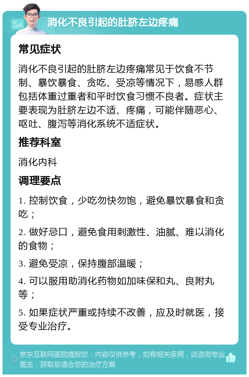 消化不良引起的肚脐左边疼痛 常见症状 消化不良引起的肚脐左边疼痛常见于饮食不节制、暴饮暴食、贪吃、受凉等情况下，易感人群包括体重过重者和平时饮食习惯不良者。症状主要表现为肚脐左边不适、疼痛，可能伴随恶心、呕吐、腹泻等消化系统不适症状。 推荐科室 消化内科 调理要点 1. 控制饮食，少吃勿快勿饱，避免暴饮暴食和贪吃； 2. 做好忌口，避免食用刺激性、油腻、难以消化的食物； 3. 避免受凉，保持腹部温暖； 4. 可以服用助消化药物如加味保和丸、良附丸等； 5. 如果症状严重或持续不改善，应及时就医，接受专业治疗。