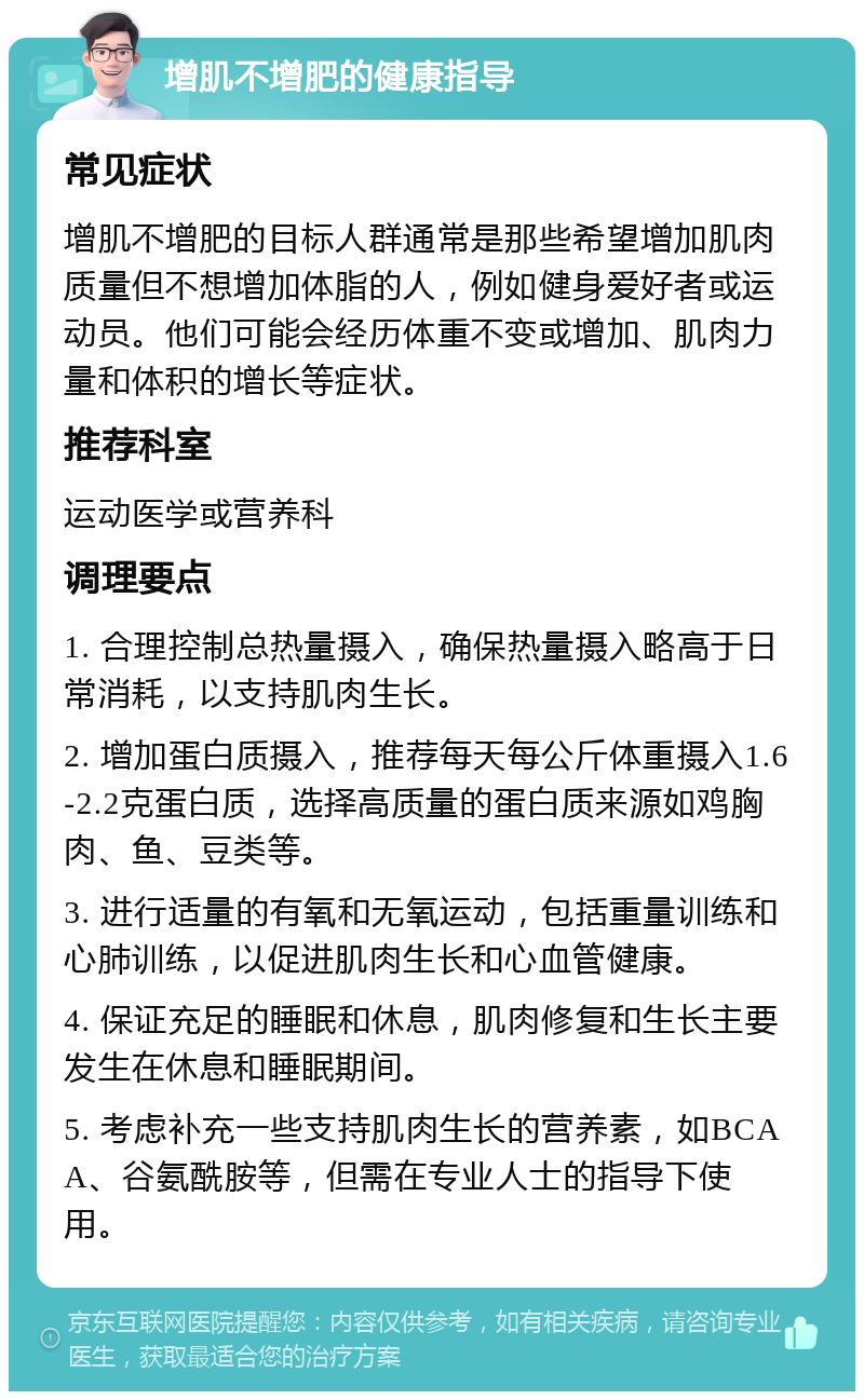 增肌不增肥的健康指导 常见症状 增肌不增肥的目标人群通常是那些希望增加肌肉质量但不想增加体脂的人，例如健身爱好者或运动员。他们可能会经历体重不变或增加、肌肉力量和体积的增长等症状。 推荐科室 运动医学或营养科 调理要点 1. 合理控制总热量摄入，确保热量摄入略高于日常消耗，以支持肌肉生长。 2. 增加蛋白质摄入，推荐每天每公斤体重摄入1.6-2.2克蛋白质，选择高质量的蛋白质来源如鸡胸肉、鱼、豆类等。 3. 进行适量的有氧和无氧运动，包括重量训练和心肺训练，以促进肌肉生长和心血管健康。 4. 保证充足的睡眠和休息，肌肉修复和生长主要发生在休息和睡眠期间。 5. 考虑补充一些支持肌肉生长的营养素，如BCAA、谷氨酰胺等，但需在专业人士的指导下使用。