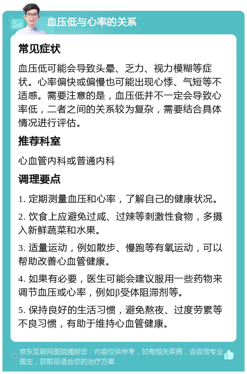 血压低与心率的关系 常见症状 血压低可能会导致头晕、乏力、视力模糊等症状。心率偏快或偏慢也可能出现心悸、气短等不适感。需要注意的是，血压低并不一定会导致心率低，二者之间的关系较为复杂，需要结合具体情况进行评估。 推荐科室 心血管内科或普通内科 调理要点 1. 定期测量血压和心率，了解自己的健康状况。 2. 饮食上应避免过咸、过辣等刺激性食物，多摄入新鲜蔬菜和水果。 3. 适量运动，例如散步、慢跑等有氧运动，可以帮助改善心血管健康。 4. 如果有必要，医生可能会建议服用一些药物来调节血压或心率，例如β受体阻滞剂等。 5. 保持良好的生活习惯，避免熬夜、过度劳累等不良习惯，有助于维持心血管健康。