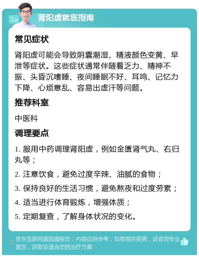 肾阳虚就医指南 常见症状 肾阳虚可能会导致阴囊潮湿、精液颜色变黄、早泄等症状。这些症状通常伴随着乏力、精神不振、头昏沉嗜睡、夜间睡眠不好、耳鸣、记忆力下降、心烦意乱、容易出虚汗等问题。 推荐科室 中医科 调理要点 1. 服用中药调理肾阳虚，例如金匮肾气丸、右归丸等； 2. 注意饮食，避免过度辛辣、油腻的食物； 3. 保持良好的生活习惯，避免熬夜和过度劳累； 4. 适当进行体育锻炼，增强体质； 5. 定期复查，了解身体状况的变化。