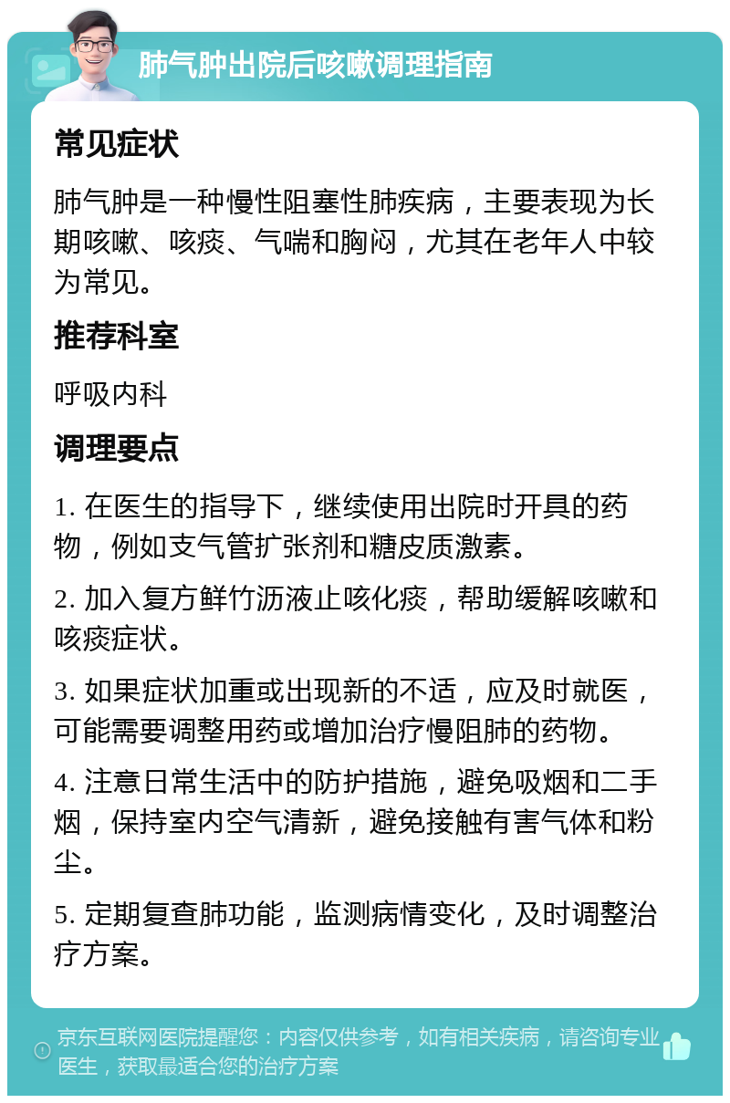 肺气肿出院后咳嗽调理指南 常见症状 肺气肿是一种慢性阻塞性肺疾病，主要表现为长期咳嗽、咳痰、气喘和胸闷，尤其在老年人中较为常见。 推荐科室 呼吸内科 调理要点 1. 在医生的指导下，继续使用出院时开具的药物，例如支气管扩张剂和糖皮质激素。 2. 加入复方鲜竹沥液止咳化痰，帮助缓解咳嗽和咳痰症状。 3. 如果症状加重或出现新的不适，应及时就医，可能需要调整用药或增加治疗慢阻肺的药物。 4. 注意日常生活中的防护措施，避免吸烟和二手烟，保持室内空气清新，避免接触有害气体和粉尘。 5. 定期复查肺功能，监测病情变化，及时调整治疗方案。