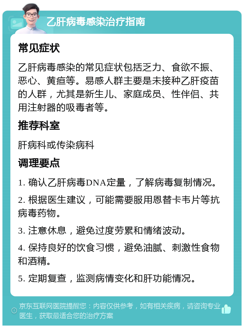 乙肝病毒感染治疗指南 常见症状 乙肝病毒感染的常见症状包括乏力、食欲不振、恶心、黄疸等。易感人群主要是未接种乙肝疫苗的人群，尤其是新生儿、家庭成员、性伴侣、共用注射器的吸毒者等。 推荐科室 肝病科或传染病科 调理要点 1. 确认乙肝病毒DNA定量，了解病毒复制情况。 2. 根据医生建议，可能需要服用恩替卡韦片等抗病毒药物。 3. 注意休息，避免过度劳累和情绪波动。 4. 保持良好的饮食习惯，避免油腻、刺激性食物和酒精。 5. 定期复查，监测病情变化和肝功能情况。