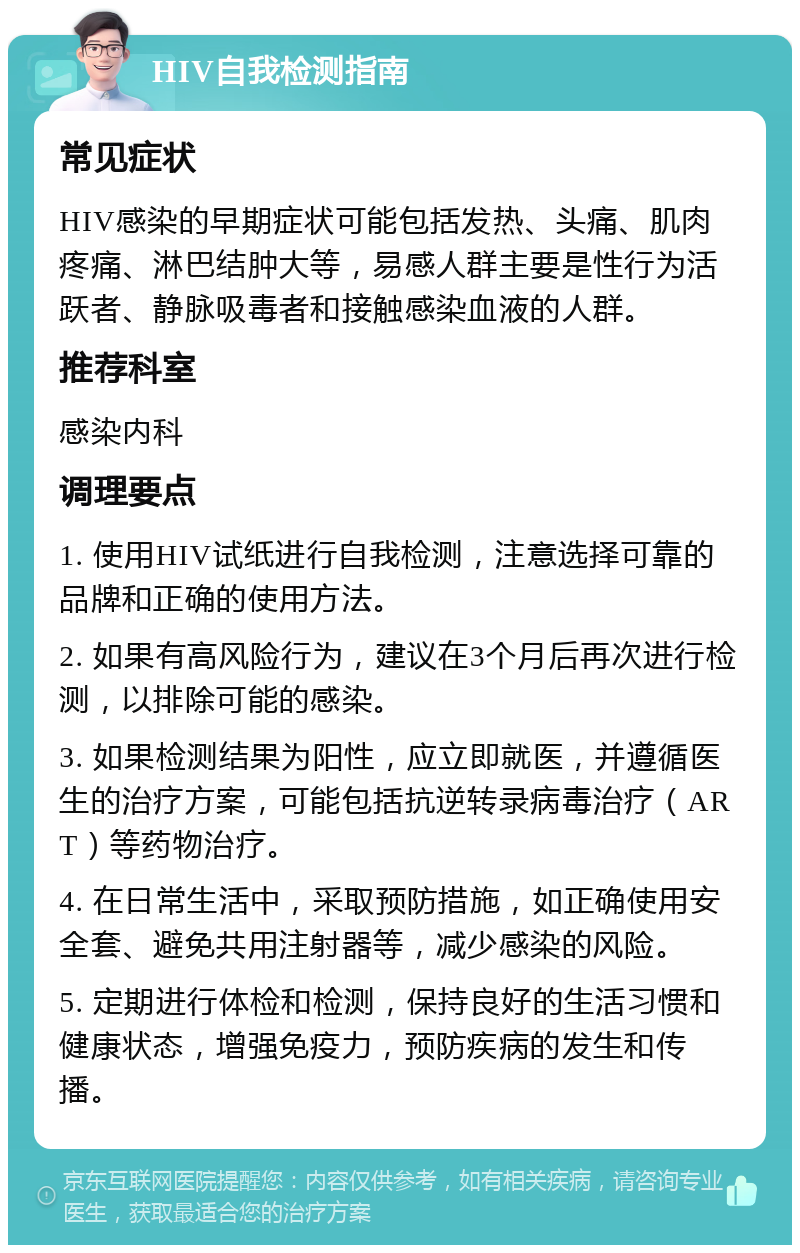 HIV自我检测指南 常见症状 HIV感染的早期症状可能包括发热、头痛、肌肉疼痛、淋巴结肿大等，易感人群主要是性行为活跃者、静脉吸毒者和接触感染血液的人群。 推荐科室 感染内科 调理要点 1. 使用HIV试纸进行自我检测，注意选择可靠的品牌和正确的使用方法。 2. 如果有高风险行为，建议在3个月后再次进行检测，以排除可能的感染。 3. 如果检测结果为阳性，应立即就医，并遵循医生的治疗方案，可能包括抗逆转录病毒治疗（ART）等药物治疗。 4. 在日常生活中，采取预防措施，如正确使用安全套、避免共用注射器等，减少感染的风险。 5. 定期进行体检和检测，保持良好的生活习惯和健康状态，增强免疫力，预防疾病的发生和传播。