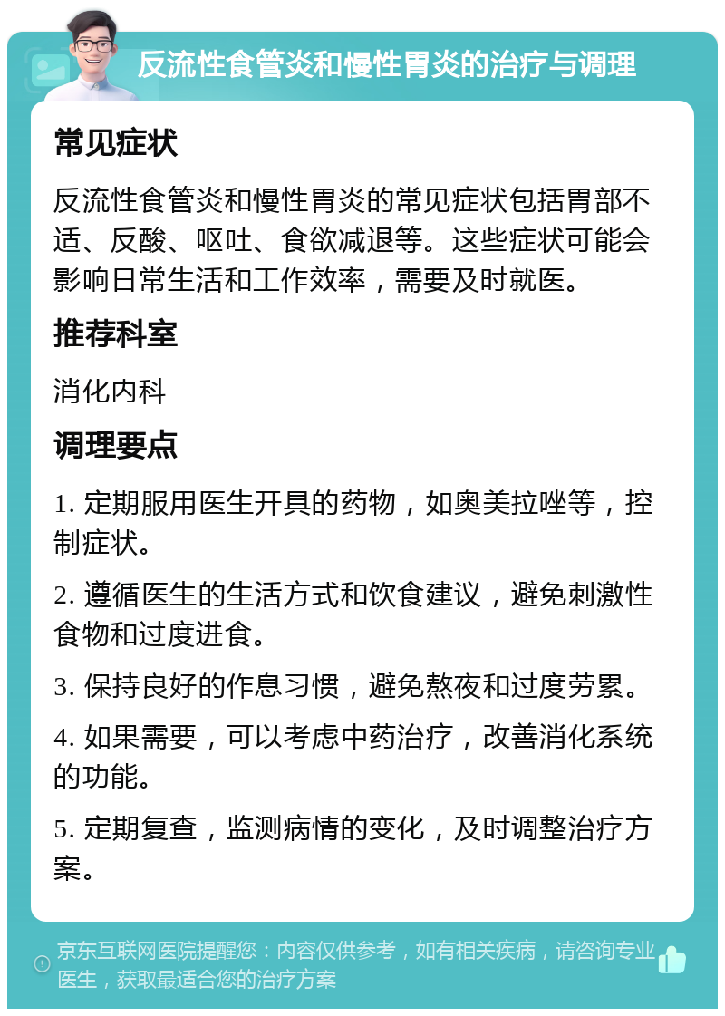 反流性食管炎和慢性胃炎的治疗与调理 常见症状 反流性食管炎和慢性胃炎的常见症状包括胃部不适、反酸、呕吐、食欲减退等。这些症状可能会影响日常生活和工作效率，需要及时就医。 推荐科室 消化内科 调理要点 1. 定期服用医生开具的药物，如奥美拉唑等，控制症状。 2. 遵循医生的生活方式和饮食建议，避免刺激性食物和过度进食。 3. 保持良好的作息习惯，避免熬夜和过度劳累。 4. 如果需要，可以考虑中药治疗，改善消化系统的功能。 5. 定期复查，监测病情的变化，及时调整治疗方案。