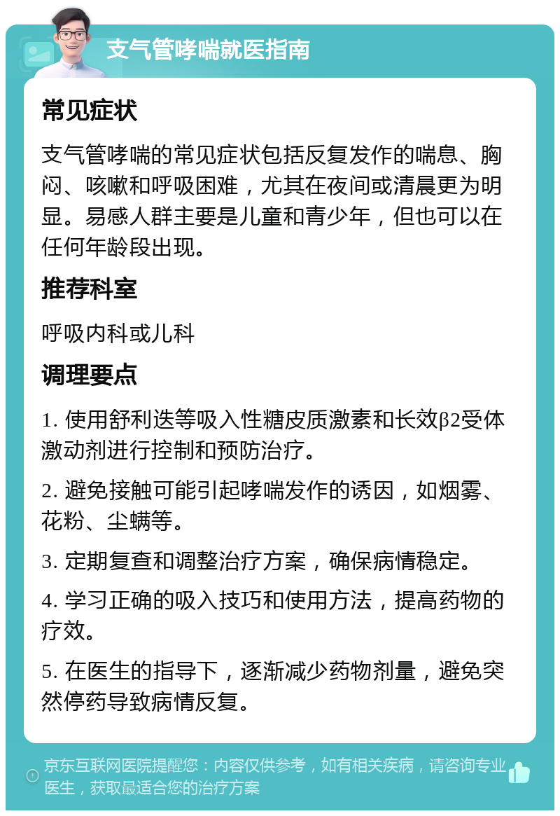 支气管哮喘就医指南 常见症状 支气管哮喘的常见症状包括反复发作的喘息、胸闷、咳嗽和呼吸困难，尤其在夜间或清晨更为明显。易感人群主要是儿童和青少年，但也可以在任何年龄段出现。 推荐科室 呼吸内科或儿科 调理要点 1. 使用舒利迭等吸入性糖皮质激素和长效β2受体激动剂进行控制和预防治疗。 2. 避免接触可能引起哮喘发作的诱因，如烟雾、花粉、尘螨等。 3. 定期复查和调整治疗方案，确保病情稳定。 4. 学习正确的吸入技巧和使用方法，提高药物的疗效。 5. 在医生的指导下，逐渐减少药物剂量，避免突然停药导致病情反复。