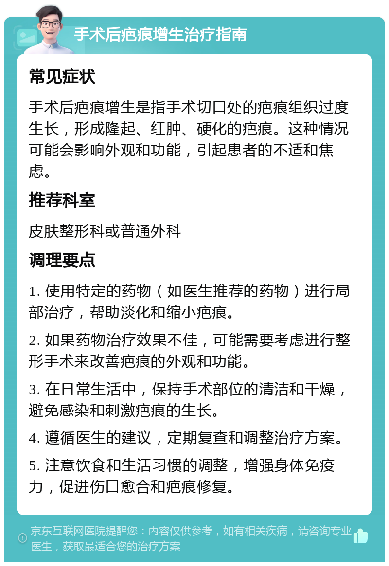 手术后疤痕增生治疗指南 常见症状 手术后疤痕增生是指手术切口处的疤痕组织过度生长，形成隆起、红肿、硬化的疤痕。这种情况可能会影响外观和功能，引起患者的不适和焦虑。 推荐科室 皮肤整形科或普通外科 调理要点 1. 使用特定的药物（如医生推荐的药物）进行局部治疗，帮助淡化和缩小疤痕。 2. 如果药物治疗效果不佳，可能需要考虑进行整形手术来改善疤痕的外观和功能。 3. 在日常生活中，保持手术部位的清洁和干燥，避免感染和刺激疤痕的生长。 4. 遵循医生的建议，定期复查和调整治疗方案。 5. 注意饮食和生活习惯的调整，增强身体免疫力，促进伤口愈合和疤痕修复。