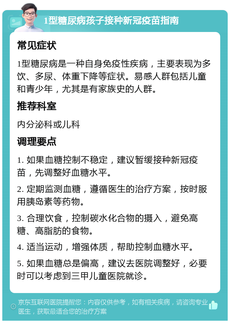 1型糖尿病孩子接种新冠疫苗指南 常见症状 1型糖尿病是一种自身免疫性疾病，主要表现为多饮、多尿、体重下降等症状。易感人群包括儿童和青少年，尤其是有家族史的人群。 推荐科室 内分泌科或儿科 调理要点 1. 如果血糖控制不稳定，建议暂缓接种新冠疫苗，先调整好血糖水平。 2. 定期监测血糖，遵循医生的治疗方案，按时服用胰岛素等药物。 3. 合理饮食，控制碳水化合物的摄入，避免高糖、高脂肪的食物。 4. 适当运动，增强体质，帮助控制血糖水平。 5. 如果血糖总是偏高，建议去医院调整好，必要时可以考虑到三甲儿童医院就诊。