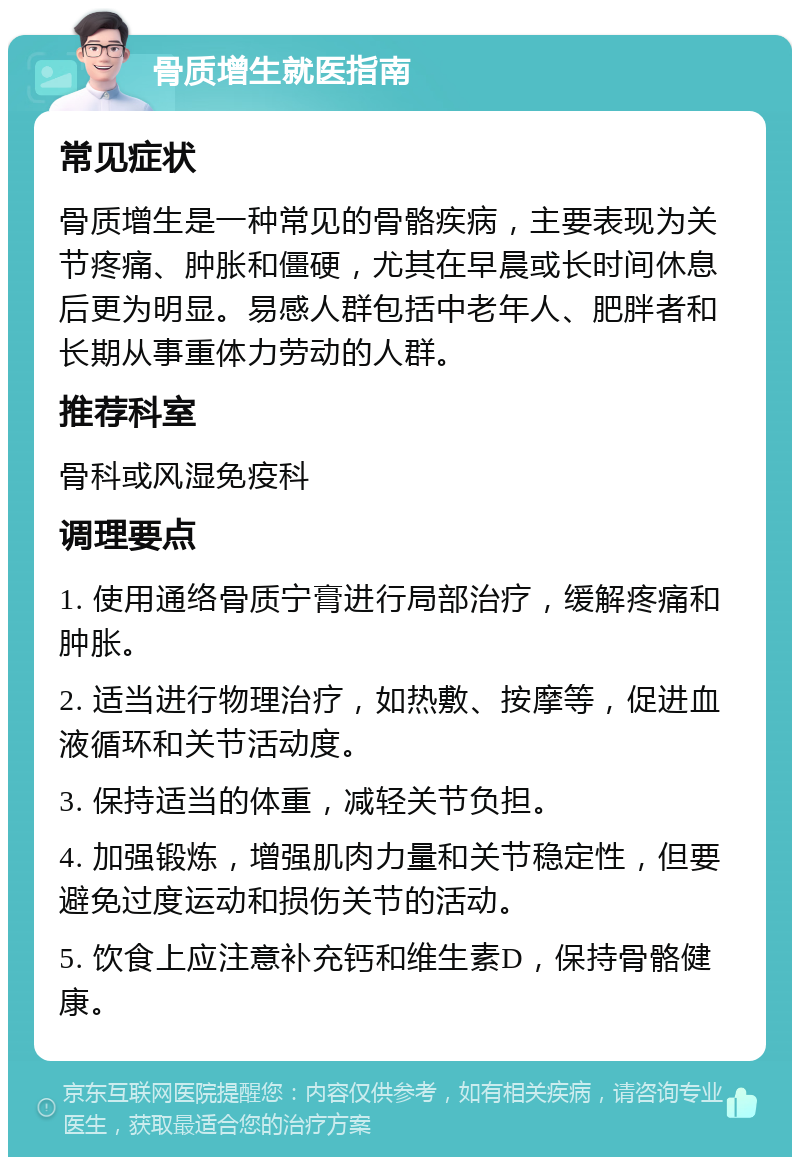 骨质增生就医指南 常见症状 骨质增生是一种常见的骨骼疾病，主要表现为关节疼痛、肿胀和僵硬，尤其在早晨或长时间休息后更为明显。易感人群包括中老年人、肥胖者和长期从事重体力劳动的人群。 推荐科室 骨科或风湿免疫科 调理要点 1. 使用通络骨质宁膏进行局部治疗，缓解疼痛和肿胀。 2. 适当进行物理治疗，如热敷、按摩等，促进血液循环和关节活动度。 3. 保持适当的体重，减轻关节负担。 4. 加强锻炼，增强肌肉力量和关节稳定性，但要避免过度运动和损伤关节的活动。 5. 饮食上应注意补充钙和维生素D，保持骨骼健康。