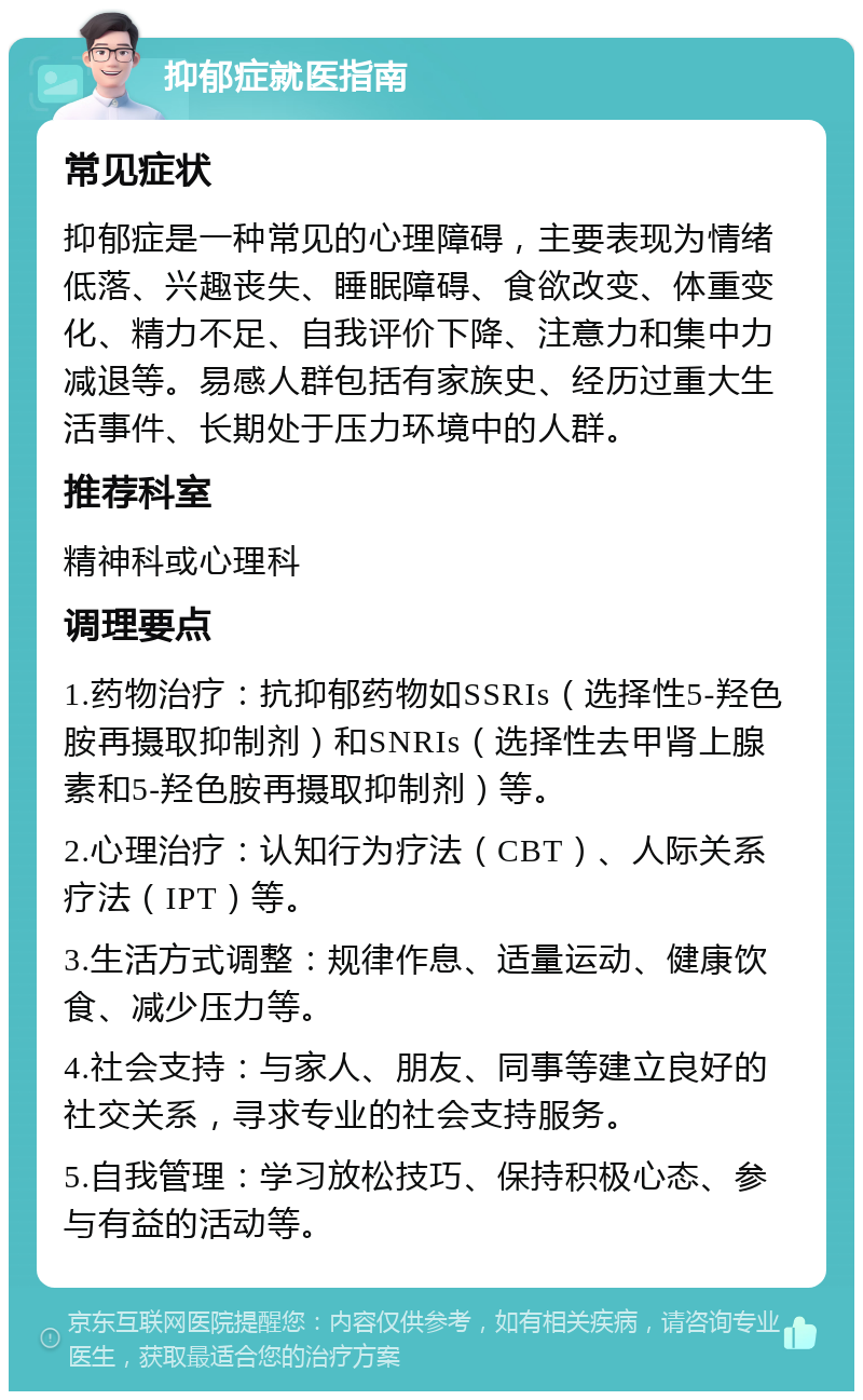 抑郁症就医指南 常见症状 抑郁症是一种常见的心理障碍，主要表现为情绪低落、兴趣丧失、睡眠障碍、食欲改变、体重变化、精力不足、自我评价下降、注意力和集中力减退等。易感人群包括有家族史、经历过重大生活事件、长期处于压力环境中的人群。 推荐科室 精神科或心理科 调理要点 1.药物治疗：抗抑郁药物如SSRIs（选择性5-羟色胺再摄取抑制剂）和SNRIs（选择性去甲肾上腺素和5-羟色胺再摄取抑制剂）等。 2.心理治疗：认知行为疗法（CBT）、人际关系疗法（IPT）等。 3.生活方式调整：规律作息、适量运动、健康饮食、减少压力等。 4.社会支持：与家人、朋友、同事等建立良好的社交关系，寻求专业的社会支持服务。 5.自我管理：学习放松技巧、保持积极心态、参与有益的活动等。