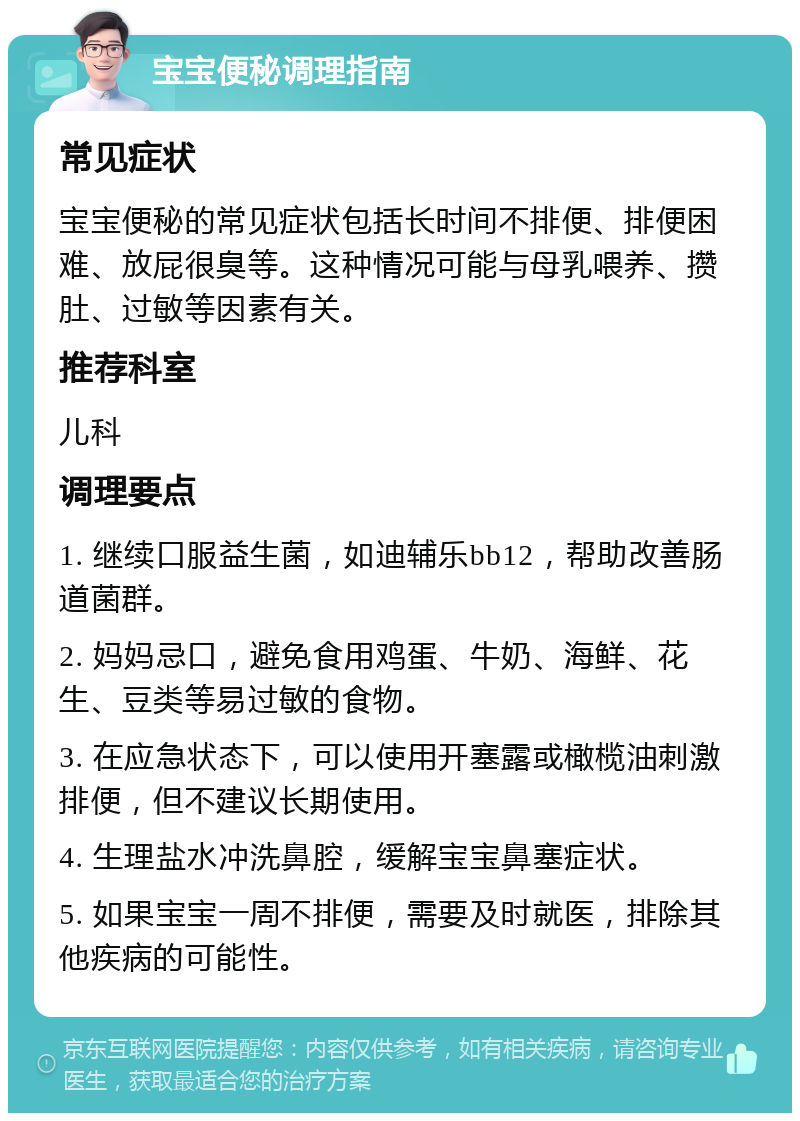 宝宝便秘调理指南 常见症状 宝宝便秘的常见症状包括长时间不排便、排便困难、放屁很臭等。这种情况可能与母乳喂养、攒肚、过敏等因素有关。 推荐科室 儿科 调理要点 1. 继续口服益生菌，如迪辅乐bb12，帮助改善肠道菌群。 2. 妈妈忌口，避免食用鸡蛋、牛奶、海鲜、花生、豆类等易过敏的食物。 3. 在应急状态下，可以使用开塞露或橄榄油刺激排便，但不建议长期使用。 4. 生理盐水冲洗鼻腔，缓解宝宝鼻塞症状。 5. 如果宝宝一周不排便，需要及时就医，排除其他疾病的可能性。