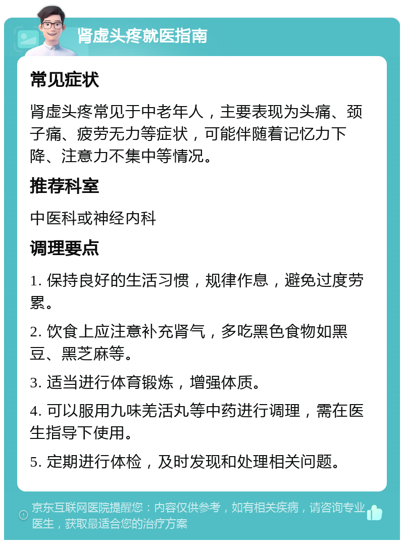 肾虚头疼就医指南 常见症状 肾虚头疼常见于中老年人，主要表现为头痛、颈子痛、疲劳无力等症状，可能伴随着记忆力下降、注意力不集中等情况。 推荐科室 中医科或神经内科 调理要点 1. 保持良好的生活习惯，规律作息，避免过度劳累。 2. 饮食上应注意补充肾气，多吃黑色食物如黑豆、黑芝麻等。 3. 适当进行体育锻炼，增强体质。 4. 可以服用九味羌活丸等中药进行调理，需在医生指导下使用。 5. 定期进行体检，及时发现和处理相关问题。