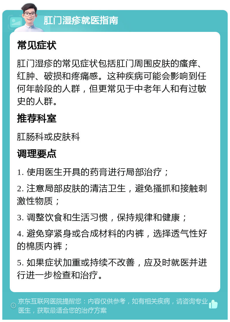 肛门湿疹就医指南 常见症状 肛门湿疹的常见症状包括肛门周围皮肤的瘙痒、红肿、破损和疼痛感。这种疾病可能会影响到任何年龄段的人群，但更常见于中老年人和有过敏史的人群。 推荐科室 肛肠科或皮肤科 调理要点 1. 使用医生开具的药膏进行局部治疗； 2. 注意局部皮肤的清洁卫生，避免搔抓和接触刺激性物质； 3. 调整饮食和生活习惯，保持规律和健康； 4. 避免穿紧身或合成材料的内裤，选择透气性好的棉质内裤； 5. 如果症状加重或持续不改善，应及时就医并进行进一步检查和治疗。