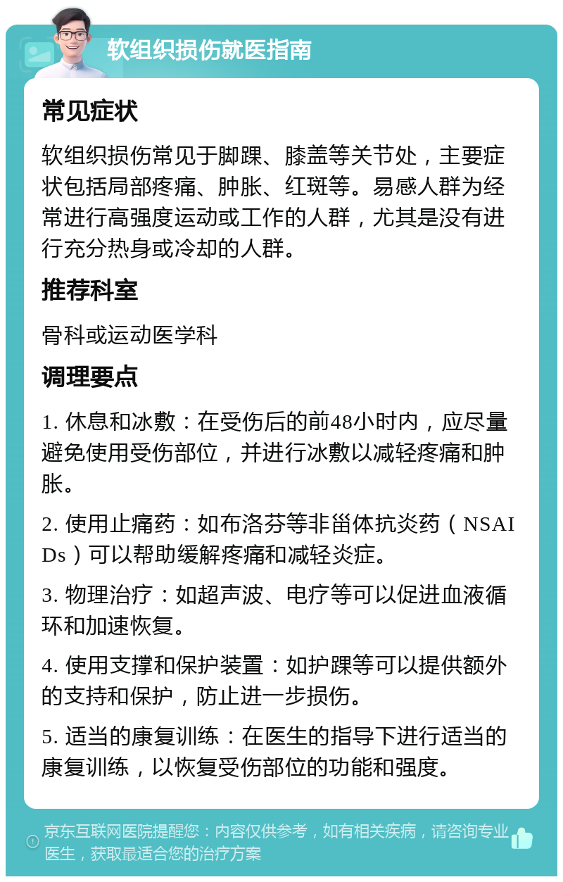 软组织损伤就医指南 常见症状 软组织损伤常见于脚踝、膝盖等关节处，主要症状包括局部疼痛、肿胀、红斑等。易感人群为经常进行高强度运动或工作的人群，尤其是没有进行充分热身或冷却的人群。 推荐科室 骨科或运动医学科 调理要点 1. 休息和冰敷：在受伤后的前48小时内，应尽量避免使用受伤部位，并进行冰敷以减轻疼痛和肿胀。 2. 使用止痛药：如布洛芬等非甾体抗炎药（NSAIDs）可以帮助缓解疼痛和减轻炎症。 3. 物理治疗：如超声波、电疗等可以促进血液循环和加速恢复。 4. 使用支撑和保护装置：如护踝等可以提供额外的支持和保护，防止进一步损伤。 5. 适当的康复训练：在医生的指导下进行适当的康复训练，以恢复受伤部位的功能和强度。