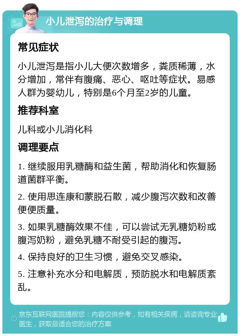 小儿泄泻的治疗与调理 常见症状 小儿泄泻是指小儿大便次数增多，粪质稀薄，水分增加，常伴有腹痛、恶心、呕吐等症状。易感人群为婴幼儿，特别是6个月至2岁的儿童。 推荐科室 儿科或小儿消化科 调理要点 1. 继续服用乳糖酶和益生菌，帮助消化和恢复肠道菌群平衡。 2. 使用思连康和蒙脱石散，减少腹泻次数和改善便便质量。 3. 如果乳糖酶效果不佳，可以尝试无乳糖奶粉或腹泻奶粉，避免乳糖不耐受引起的腹泻。 4. 保持良好的卫生习惯，避免交叉感染。 5. 注意补充水分和电解质，预防脱水和电解质紊乱。