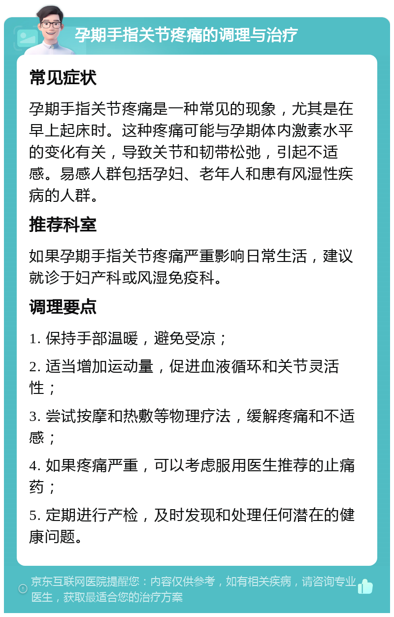 孕期手指关节疼痛的调理与治疗 常见症状 孕期手指关节疼痛是一种常见的现象，尤其是在早上起床时。这种疼痛可能与孕期体内激素水平的变化有关，导致关节和韧带松弛，引起不适感。易感人群包括孕妇、老年人和患有风湿性疾病的人群。 推荐科室 如果孕期手指关节疼痛严重影响日常生活，建议就诊于妇产科或风湿免疫科。 调理要点 1. 保持手部温暖，避免受凉； 2. 适当增加运动量，促进血液循环和关节灵活性； 3. 尝试按摩和热敷等物理疗法，缓解疼痛和不适感； 4. 如果疼痛严重，可以考虑服用医生推荐的止痛药； 5. 定期进行产检，及时发现和处理任何潜在的健康问题。