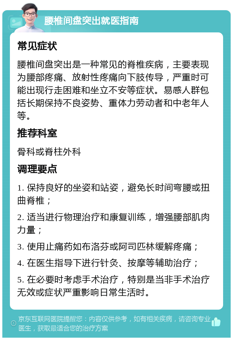 腰椎间盘突出就医指南 常见症状 腰椎间盘突出是一种常见的脊椎疾病，主要表现为腰部疼痛、放射性疼痛向下肢传导，严重时可能出现行走困难和坐立不安等症状。易感人群包括长期保持不良姿势、重体力劳动者和中老年人等。 推荐科室 骨科或脊柱外科 调理要点 1. 保持良好的坐姿和站姿，避免长时间弯腰或扭曲脊椎； 2. 适当进行物理治疗和康复训练，增强腰部肌肉力量； 3. 使用止痛药如布洛芬或阿司匹林缓解疼痛； 4. 在医生指导下进行针灸、按摩等辅助治疗； 5. 在必要时考虑手术治疗，特别是当非手术治疗无效或症状严重影响日常生活时。