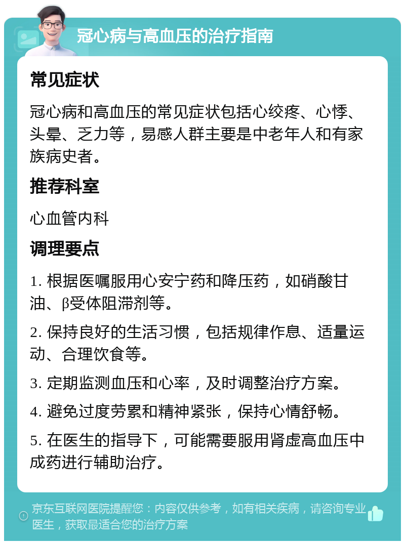 冠心病与高血压的治疗指南 常见症状 冠心病和高血压的常见症状包括心绞疼、心悸、头晕、乏力等，易感人群主要是中老年人和有家族病史者。 推荐科室 心血管内科 调理要点 1. 根据医嘱服用心安宁药和降压药，如硝酸甘油、β受体阻滞剂等。 2. 保持良好的生活习惯，包括规律作息、适量运动、合理饮食等。 3. 定期监测血压和心率，及时调整治疗方案。 4. 避免过度劳累和精神紧张，保持心情舒畅。 5. 在医生的指导下，可能需要服用肾虚高血压中成药进行辅助治疗。