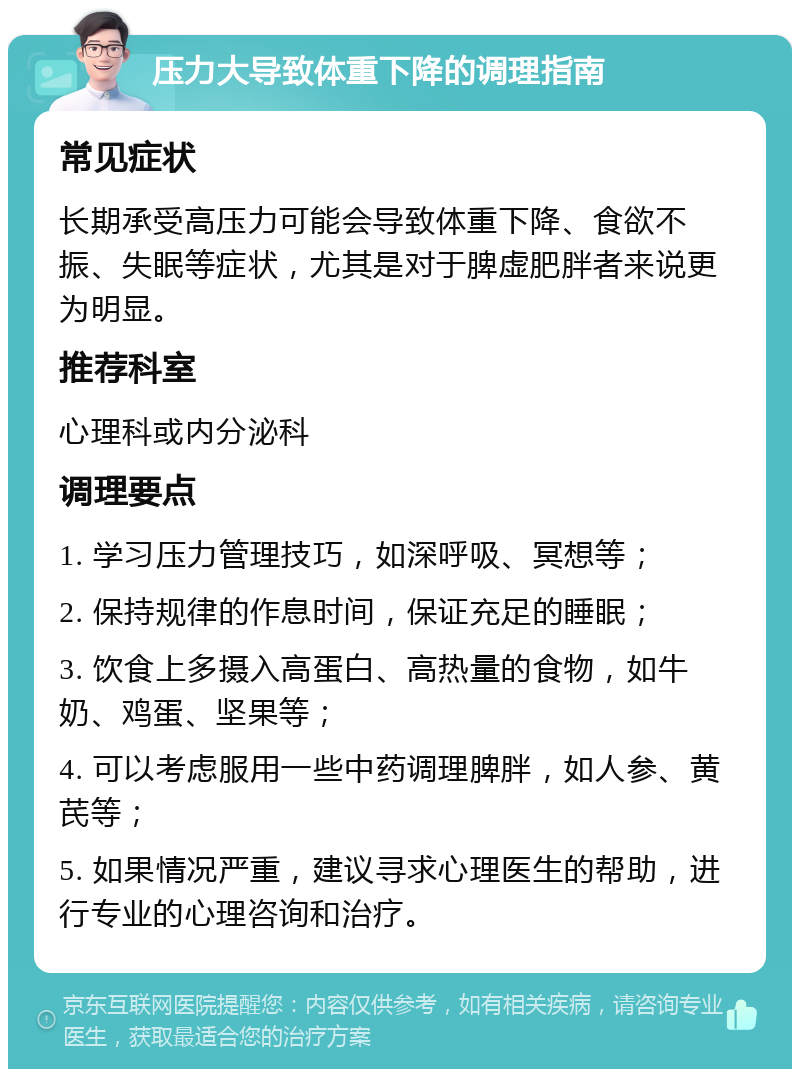 压力大导致体重下降的调理指南 常见症状 长期承受高压力可能会导致体重下降、食欲不振、失眠等症状，尤其是对于脾虚肥胖者来说更为明显。 推荐科室 心理科或内分泌科 调理要点 1. 学习压力管理技巧，如深呼吸、冥想等； 2. 保持规律的作息时间，保证充足的睡眠； 3. 饮食上多摄入高蛋白、高热量的食物，如牛奶、鸡蛋、坚果等； 4. 可以考虑服用一些中药调理脾胖，如人参、黄芪等； 5. 如果情况严重，建议寻求心理医生的帮助，进行专业的心理咨询和治疗。