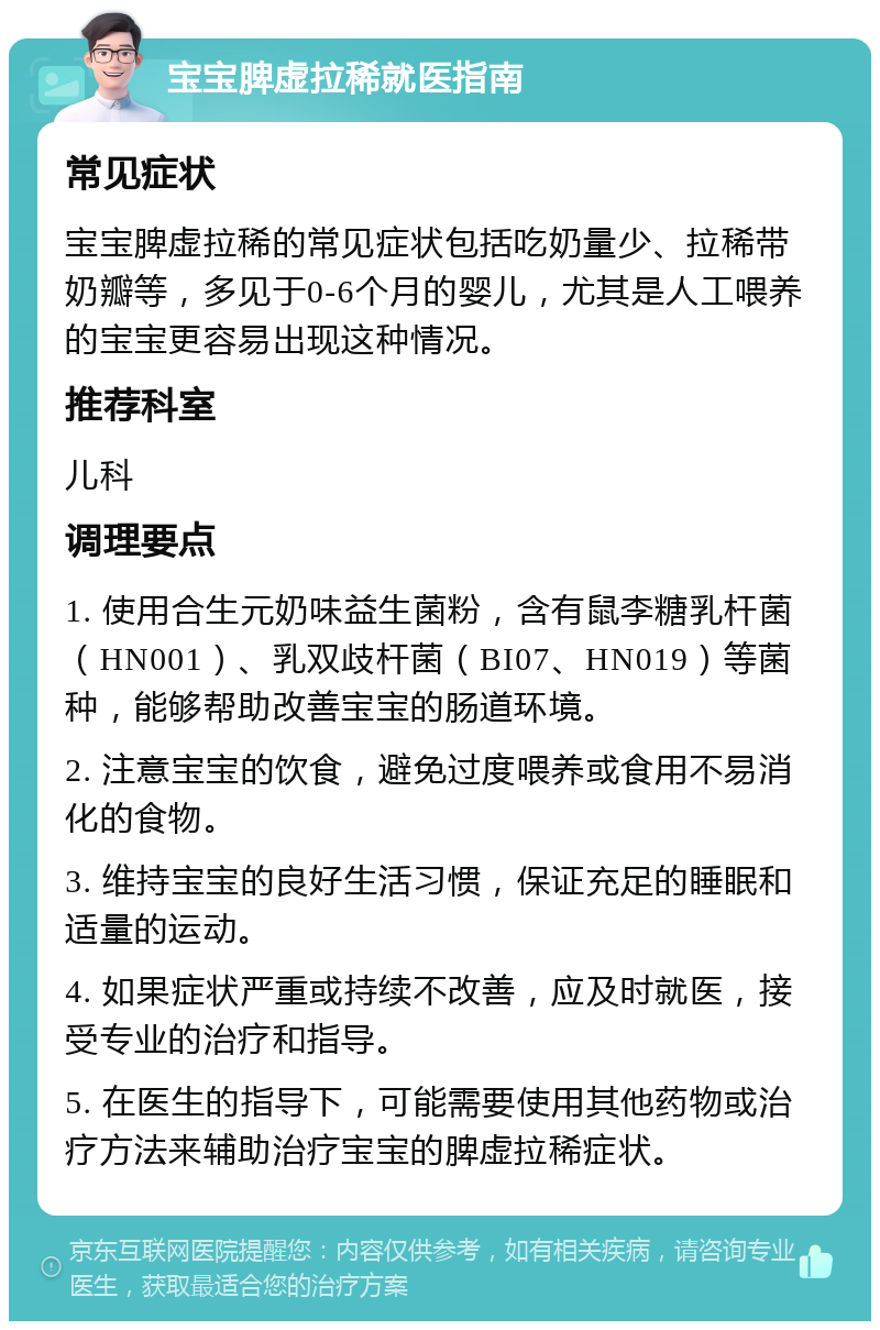 宝宝脾虚拉稀就医指南 常见症状 宝宝脾虚拉稀的常见症状包括吃奶量少、拉稀带奶瓣等，多见于0-6个月的婴儿，尤其是人工喂养的宝宝更容易出现这种情况。 推荐科室 儿科 调理要点 1. 使用合生元奶味益生菌粉，含有鼠李糖乳杆菌（HN001）、乳双歧杆菌（BI07、HN019）等菌种，能够帮助改善宝宝的肠道环境。 2. 注意宝宝的饮食，避免过度喂养或食用不易消化的食物。 3. 维持宝宝的良好生活习惯，保证充足的睡眠和适量的运动。 4. 如果症状严重或持续不改善，应及时就医，接受专业的治疗和指导。 5. 在医生的指导下，可能需要使用其他药物或治疗方法来辅助治疗宝宝的脾虚拉稀症状。