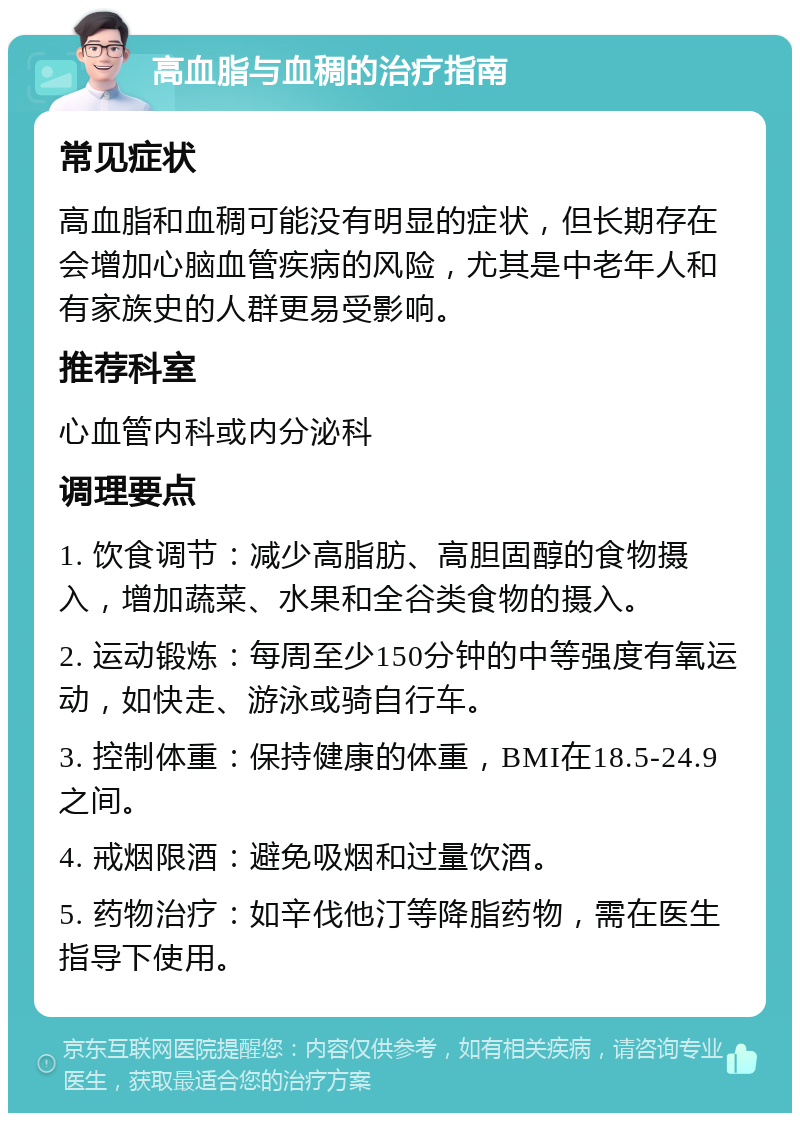 高血脂与血稠的治疗指南 常见症状 高血脂和血稠可能没有明显的症状，但长期存在会增加心脑血管疾病的风险，尤其是中老年人和有家族史的人群更易受影响。 推荐科室 心血管内科或内分泌科 调理要点 1. 饮食调节：减少高脂肪、高胆固醇的食物摄入，增加蔬菜、水果和全谷类食物的摄入。 2. 运动锻炼：每周至少150分钟的中等强度有氧运动，如快走、游泳或骑自行车。 3. 控制体重：保持健康的体重，BMI在18.5-24.9之间。 4. 戒烟限酒：避免吸烟和过量饮酒。 5. 药物治疗：如辛伐他汀等降脂药物，需在医生指导下使用。