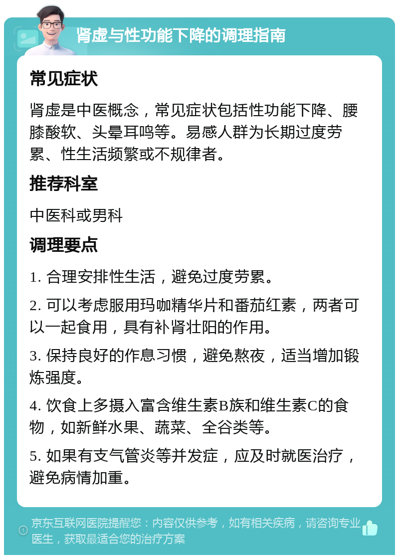 肾虚与性功能下降的调理指南 常见症状 肾虚是中医概念，常见症状包括性功能下降、腰膝酸软、头晕耳鸣等。易感人群为长期过度劳累、性生活频繁或不规律者。 推荐科室 中医科或男科 调理要点 1. 合理安排性生活，避免过度劳累。 2. 可以考虑服用玛咖精华片和番茄红素，两者可以一起食用，具有补肾壮阳的作用。 3. 保持良好的作息习惯，避免熬夜，适当增加锻炼强度。 4. 饮食上多摄入富含维生素B族和维生素C的食物，如新鲜水果、蔬菜、全谷类等。 5. 如果有支气管炎等并发症，应及时就医治疗，避免病情加重。